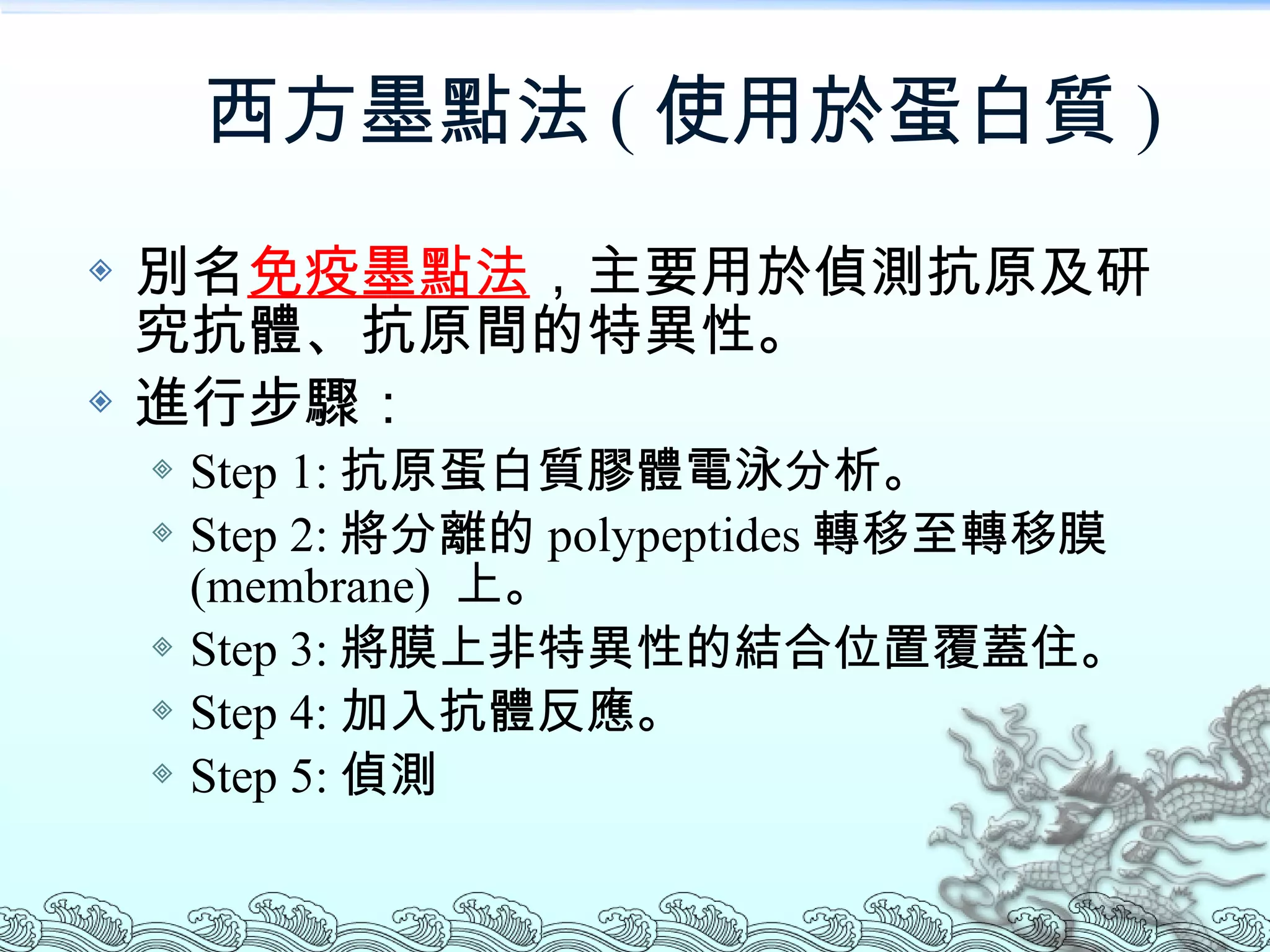 西方墨點法 ( 使用於蛋白質 ) 別名 免疫墨點法 ，主要用於偵測抗原及研究抗體、抗原間的特異性。 進行步驟： Step 1: 抗原蛋白質膠體電泳分析。 Step 2: 將分離的 polypeptides 轉移至轉移膜  (membrane)  上。 Step 3: 將膜上非特異性的結合位置覆蓋住。 Step 4: 加入抗體反應。 Step 5: 偵測 