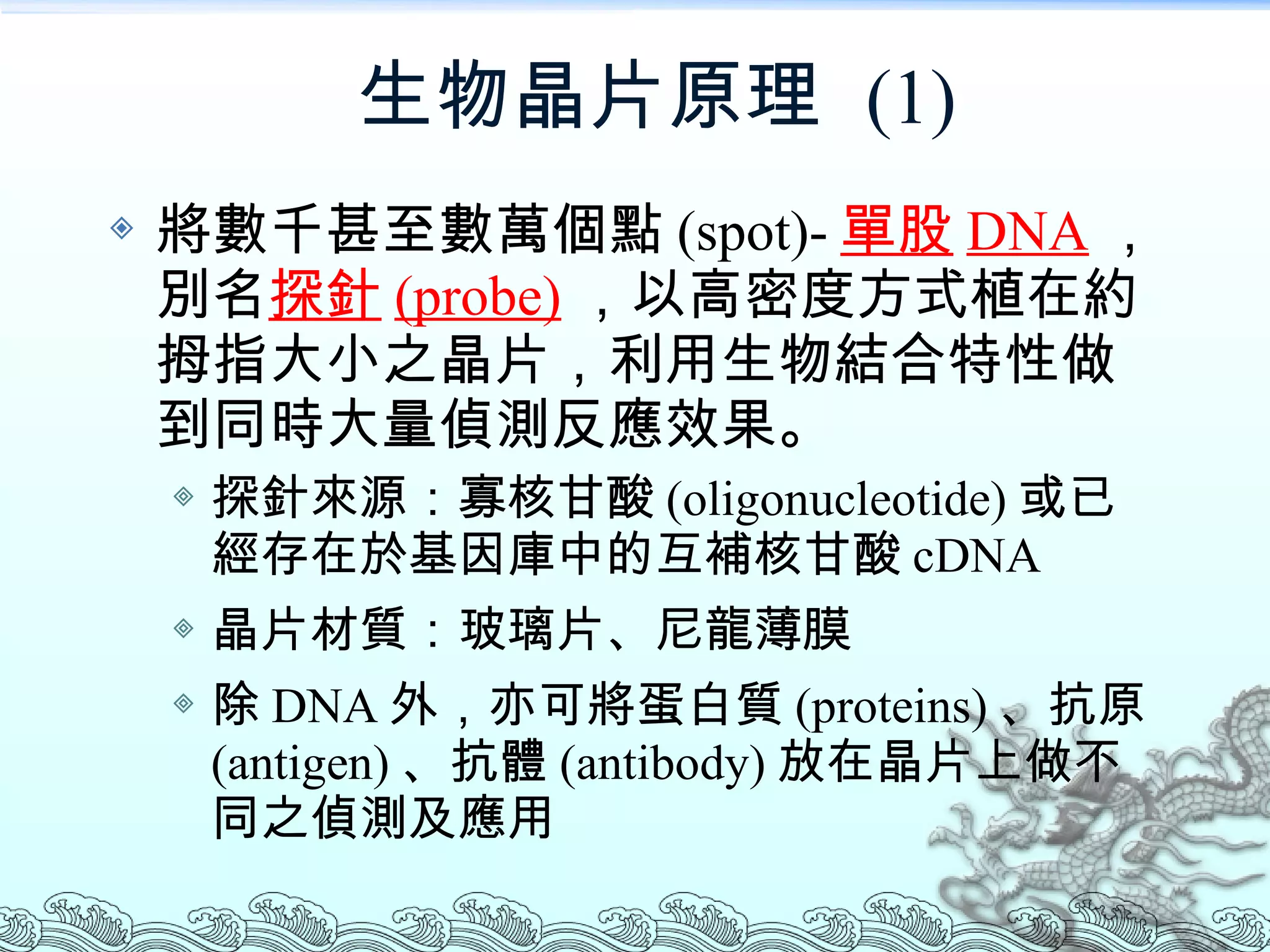 生物晶片原理  (1) 將數千甚至數萬個點 (spot)- 單股 DNA ，別名 探針 (probe) ，以高密度方式植在約拇指大小之晶片，利用生物結合特性做到同時大量偵測反應效果。 探針來源：寡核甘酸 (oligonucleotide) 或已經存在於基因庫中的互補核甘酸 cDNA 晶片材質：玻璃片、尼龍薄膜 除 DNA 外，亦可將蛋白質 (proteins) 、抗原 (antigen) 、抗體 (antibody) 放在晶片上做不同之偵測及應用 