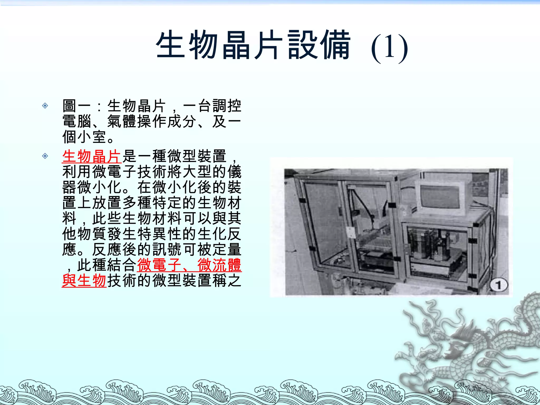 生物晶片設備  (1) 圖一：生物晶片，一台調控電腦、氣體操作成分、及一個小室。 生物晶片 是一種微型裝置，利用微電子技術將大型的儀器微小化。在微小化後的裝置上放置多種特定的生物材料，此些生物材料可以與其他物質發生特異性的生化反應。反應後的訊號可被定量，此種結合 微電子、微流體與生物 技術的微型裝置稱之 