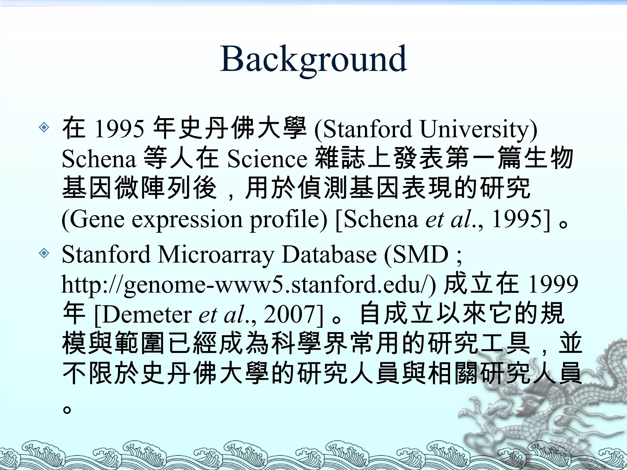 Background 在 1995 年史丹佛大學 (Stanford University) Schena 等人在 Science 雜誌上發表第一篇生物基因微陣列後，用於偵測基因表現的研究 (Gene expression profile) [Schena  et al ., 1995] 。 Stanford Microarray Database (SMD ; http://genome-www5.stanford.edu/) 成立在 1999 年 [Demeter  et al ., 2007] 。自成立以來它的規模與範圍已經成為科學界常用的研究工具，並不限於史丹佛大學的研究人員與相關研究人員。 