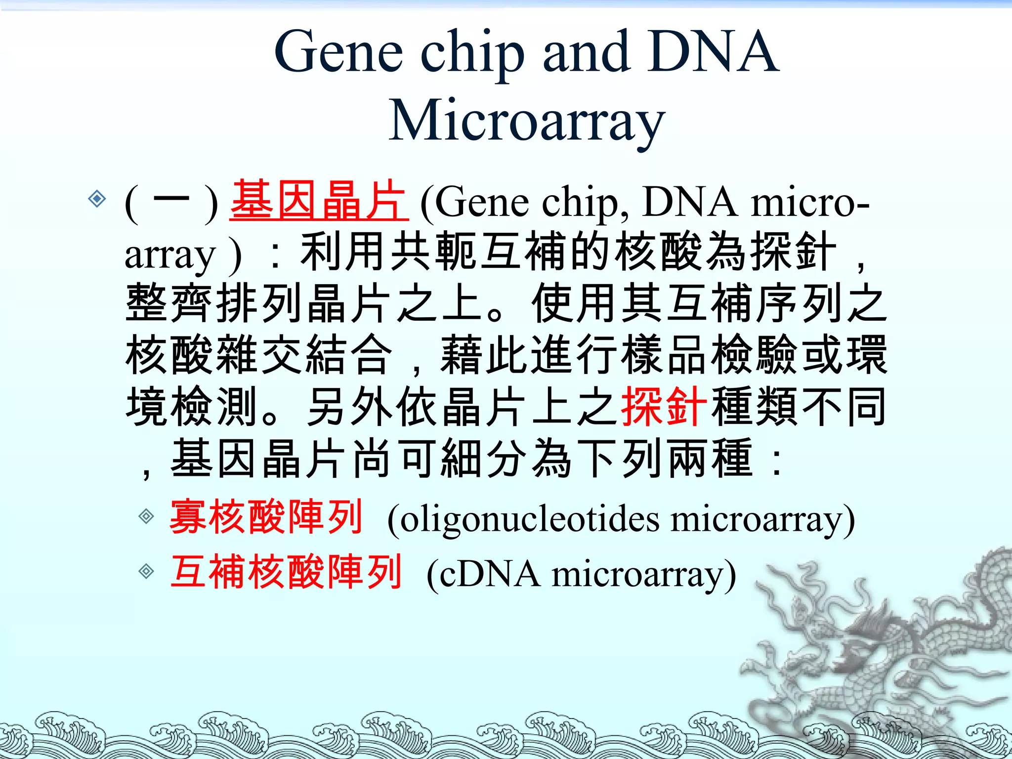 Gene chip and DNA Microarray ( 一 ) 基因晶片 (Gene chip, DNA micro-array ) ：利用共軛互補的核酸為探針，整齊排列晶片之上。使用其互補序列之核酸雜交結合，藉此進行樣品檢驗或環境檢測。另外依晶片上之 探針 種類不同，基因晶片尚可細分為下列兩種： 寡核酸陣列   (oligonucleotides microarray)  互補核酸陣列   (cDNA microarray)  