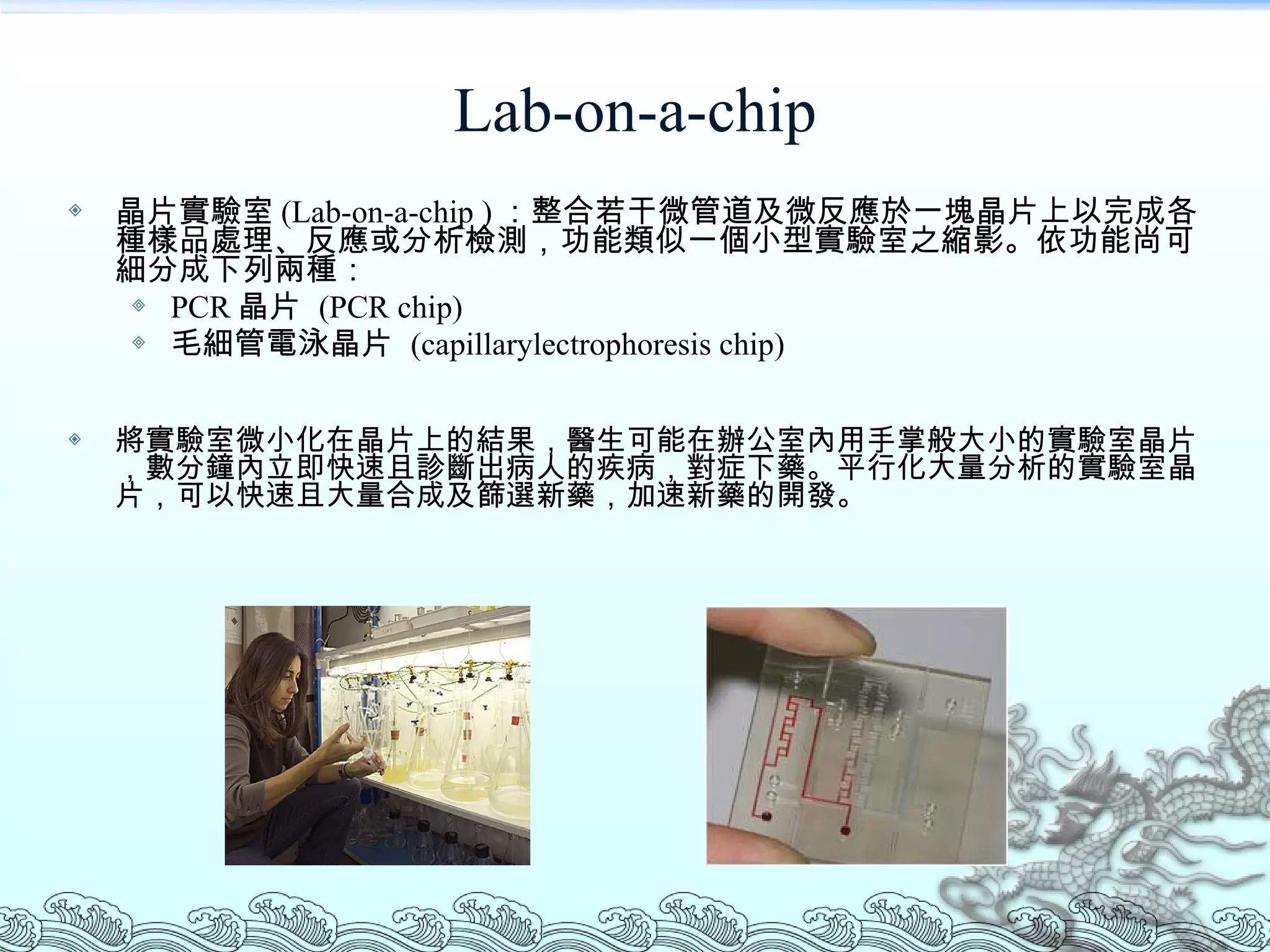 Lab-on-a-chip 晶片實驗室 (Lab-on-a-chip ) ：整合若干微管道及微反應於一塊晶片上以完成各種樣品處理、反應或分析檢測，功能類似一個小型實驗室之縮影。依功能尚可細分成下列兩種： PCR 晶片  (PCR chip) 毛細管電泳晶片  (capillarylectrophoresis chip)  將實驗室微小化在晶片上的結果，醫生可能在辦公室內用手掌般大小的實驗室晶片，數分鐘內立即快速且診斷出病人的疾病，對症下藥。平行化大量分析的實驗室晶片，可以快速且大量合成及篩選新藥，加速新藥的開發。  