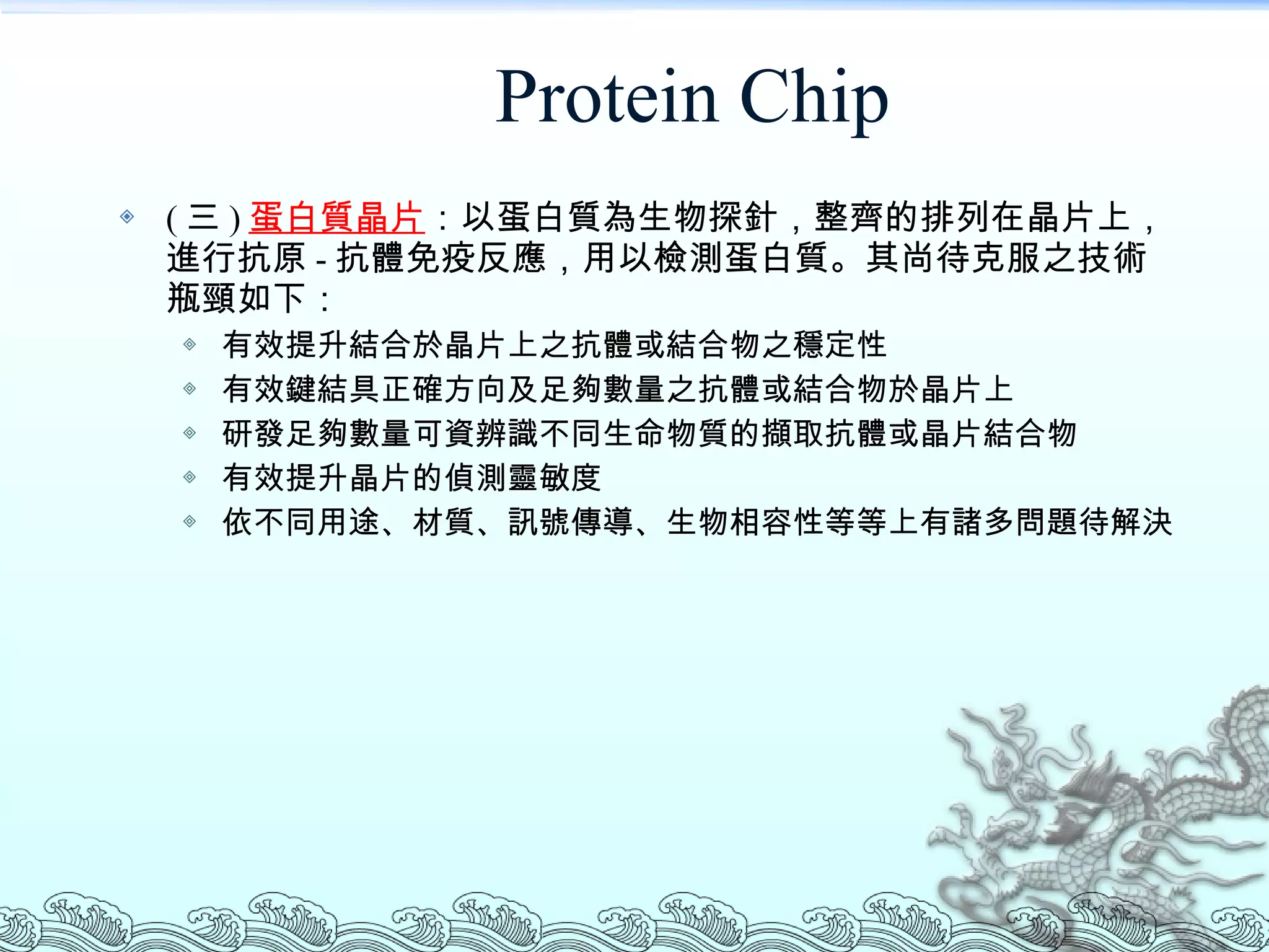 Protein Chip ( 三 ) 蛋白質晶片 ：以蛋白質為生物探針，整齊的排列在晶片上，進行抗原 - 抗體免疫反應，用以檢測蛋白質。其尚待克服之技術瓶頸如下： 有效提升結合於晶片上之抗體或結合物之穩定性 有效鍵結具正確方向及足夠數量之抗體或結合物於晶片上 研發足夠數量可資辨識不同生命物質的擷取抗體或晶片結合物 有效提升晶片的偵測靈敏度 依不同用途、材質、訊號傳導、生物相容性等等上有諸多問題待解決 