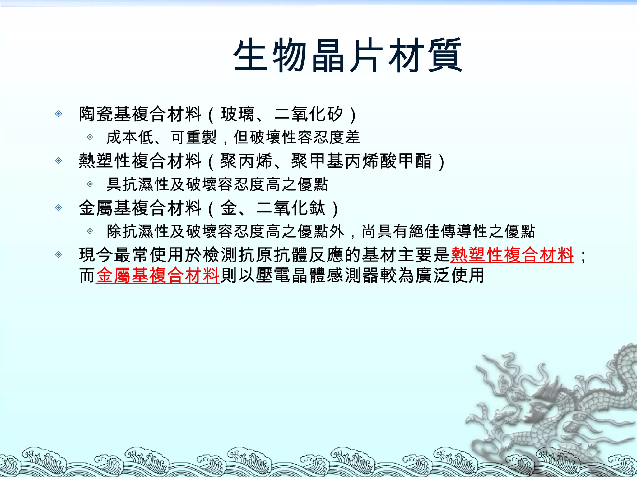 生物晶片材質 陶瓷基複合材料（玻璃、二氧化矽） 成本低、可重製，但破壞性容忍度差 熱塑性複合材料（聚丙烯、聚甲基丙烯酸甲酯） 具抗濕性及破壞容忍度高之優點 金屬基複合材料（金、二氧化鈦） 除抗濕性及破壞容忍度高之優點外，尚具有絕佳傳導性之優點 現今最常使用於檢測抗原抗體反應的基材主要是 熱塑性複合材料 ；而 金屬基複合材料 則以壓電晶體感測器較為廣泛使用  