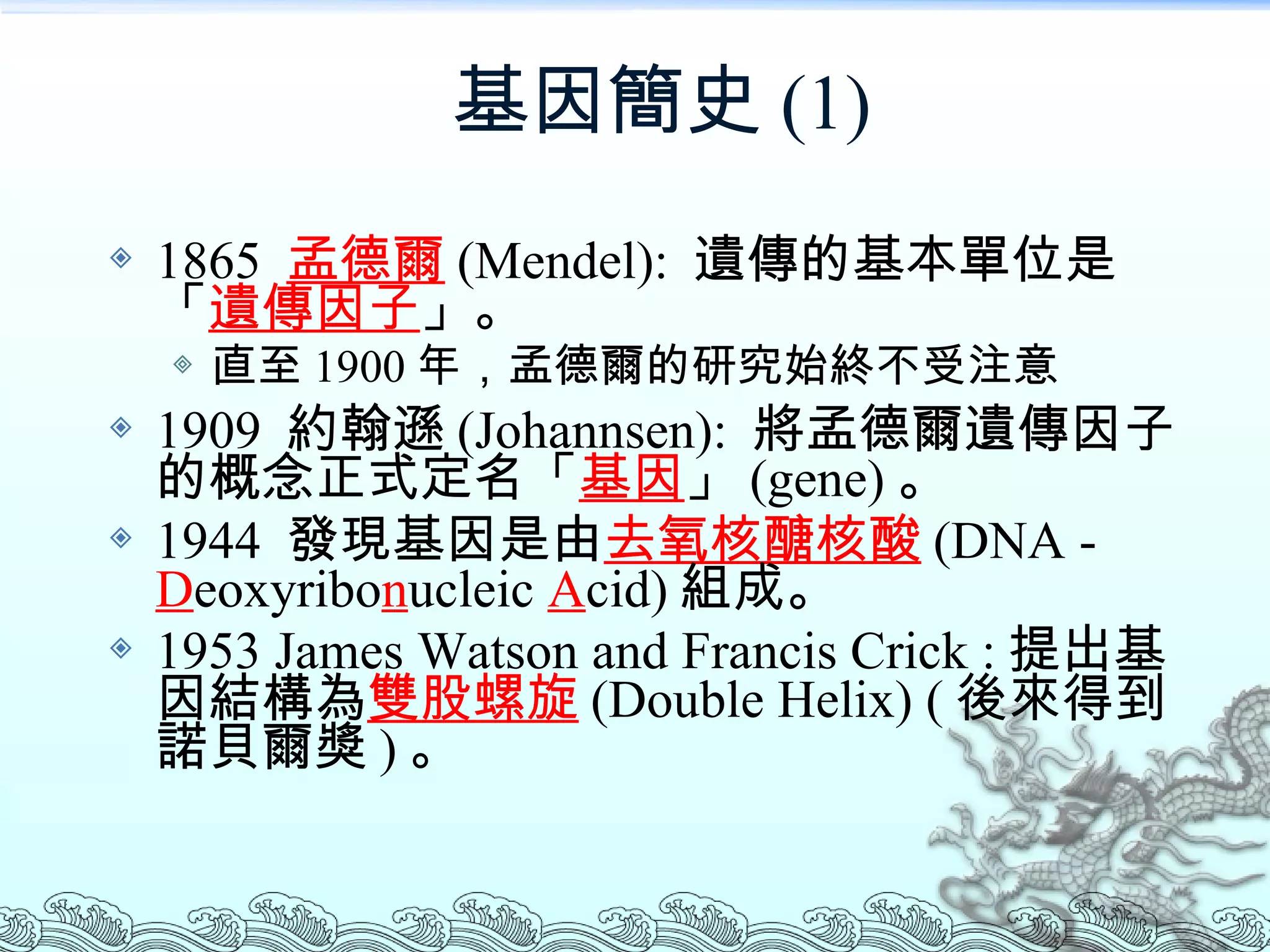 基因簡史 (1) 1865  孟德爾 (Mendel):  遺傳的基本單位是「 遺傳因子 」。 直至 1900 年，孟德爾的研究始終不受注意 1909  約翰遜 (Johannsen ):  將孟德爾遺傳因子的概念正式定名「 基因 」 (gene) 。 1944  發現基因是由 去氧核醣核酸 (DNA -  D eoxyribo n ucleic  A cid) 組成。 1953 James Watson and Francis Crick : 提出基因結構為 雙股螺旋 (Double Helix) ( 後來得到諾貝爾獎 ) 。 