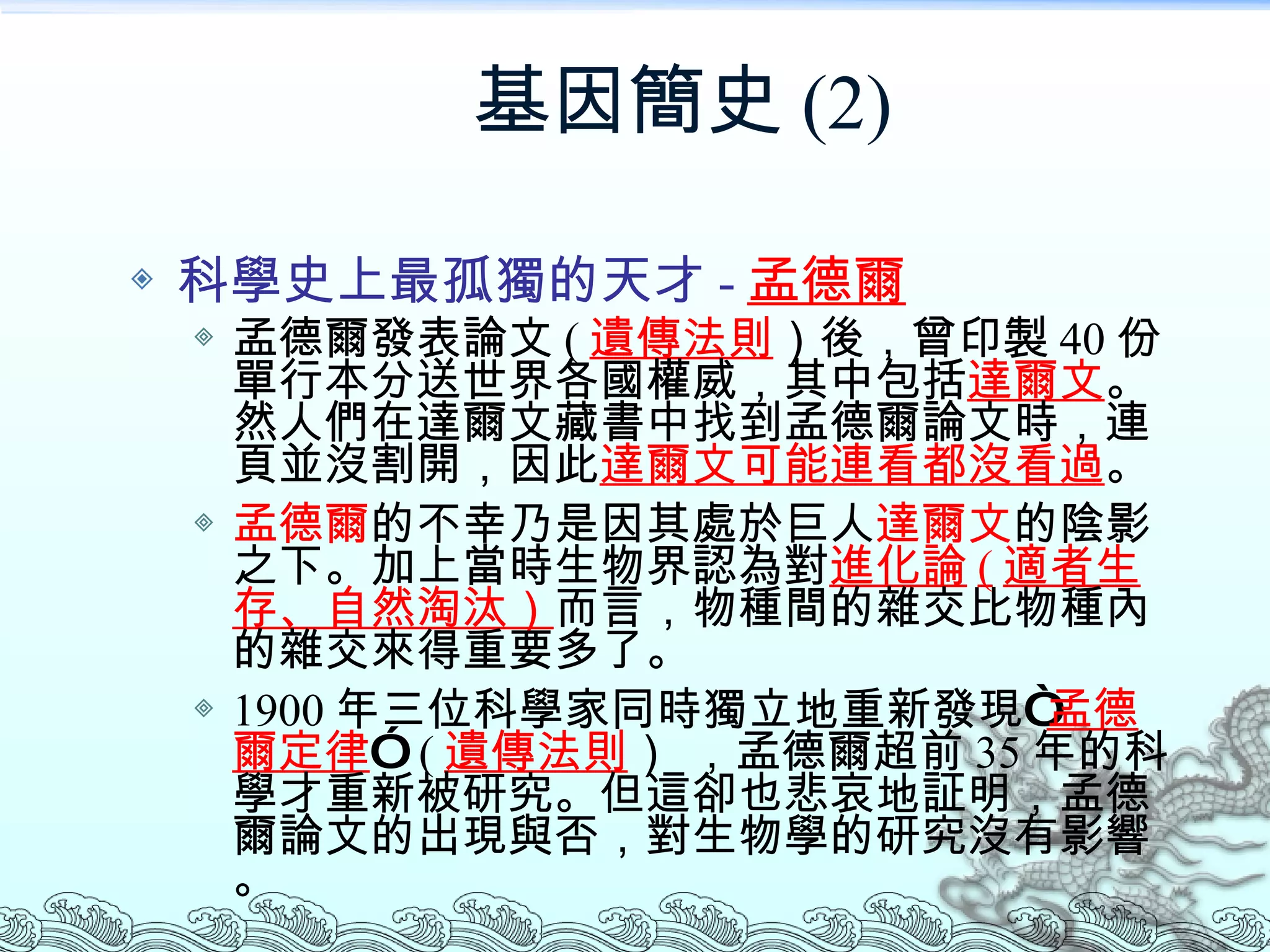 基因簡史 (2) 科學史上最孤獨的天才 - 孟德爾 孟德爾發表論文 ( 遺傳法則 ）後，曾印製 40 份單行本分送世界各國權威，其中包括 達爾文 。然人們在達爾文藏書中找到孟德爾論文時，連頁並沒割開，因此 達爾文可能連看都沒看過 。 孟德爾 的不幸乃是因其處於巨人 達爾文 的陰影之下。加上當時生物界認為對 進化論 ( 適者生存、自然淘汰） 而言，物種間的雜交比物種內的雜交來得重要多了。 1900 年三位科學家同時獨立地重新發現“ 孟德爾定律 ”  ( 遺傳法則 ） ，孟德爾超前 35 年的科學才重新被研究。但這卻也悲哀地証明，孟德爾論文的出現與否，對生物學的研究沒有影響。 