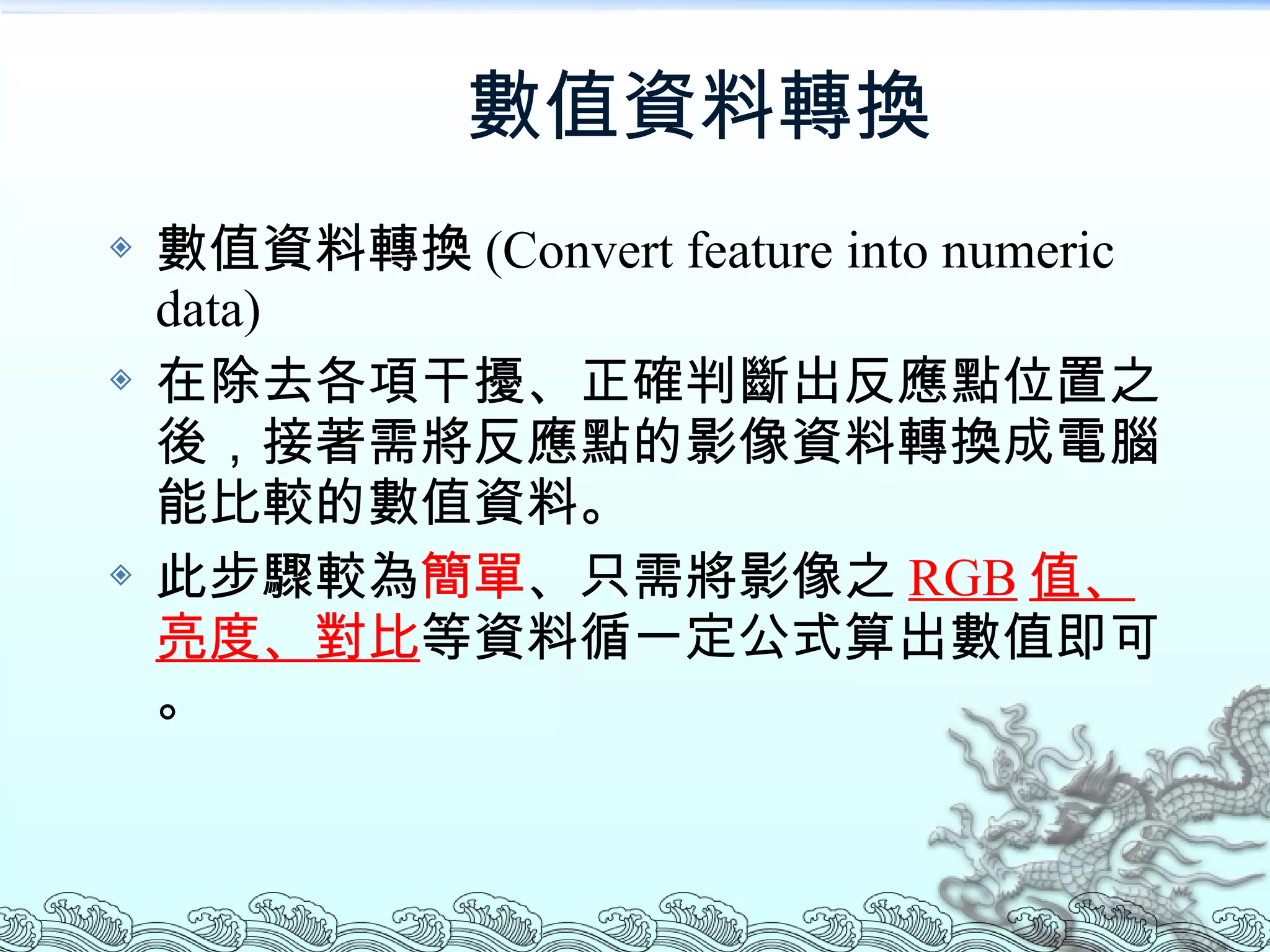 數值資料轉換 數值資料轉換 (Convert feature into numeric data) 在除去各項干擾、正確判斷出反應點位置之後，接著需將反應點的影像資料轉換成電腦能比較的數值資料。 此步驟較為 簡單 、只需將影像之 RGB 值、亮度、對比 等資料循一定公式算出數值即可。 