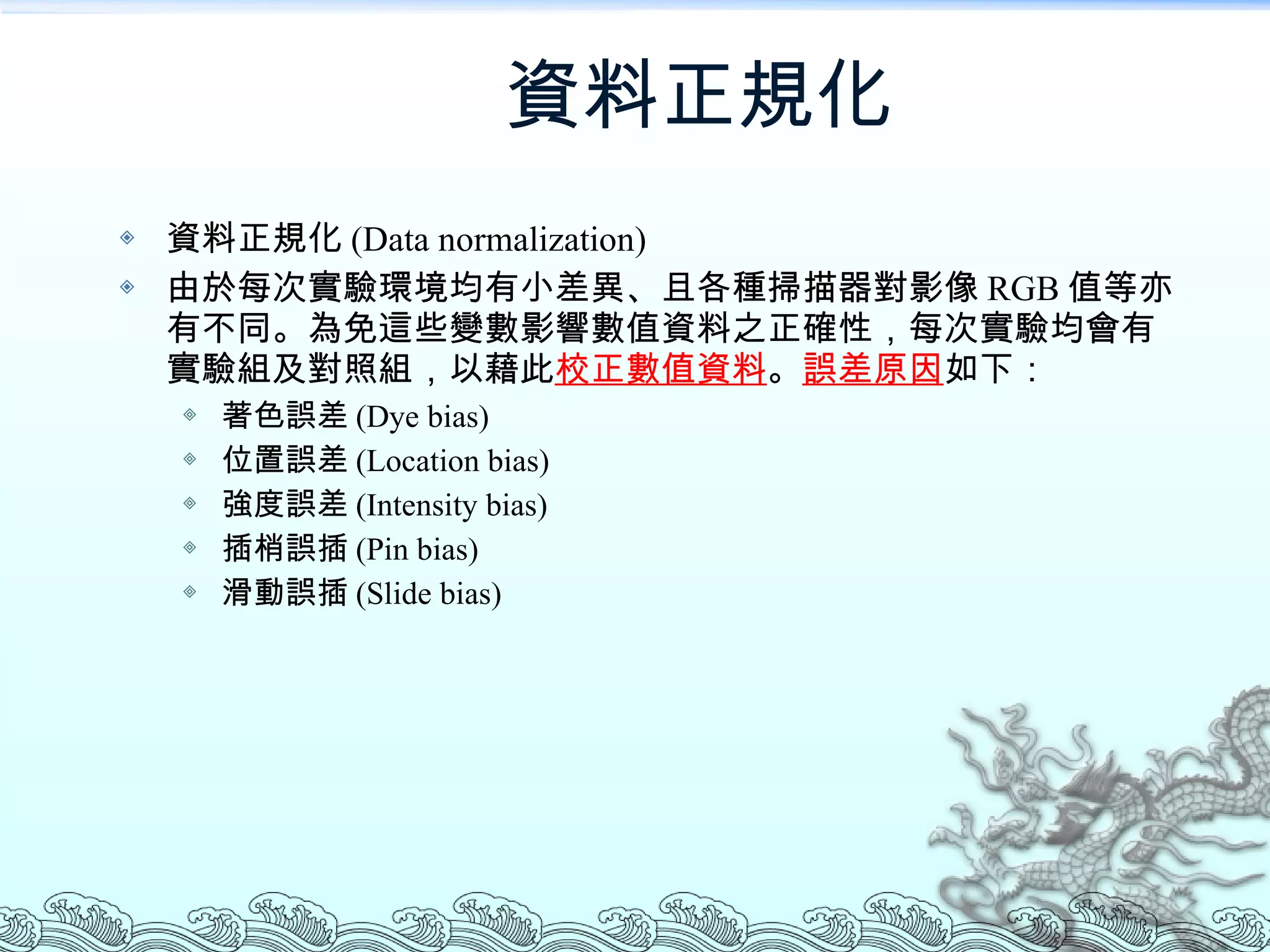 資料正規化 資料正規化 (Data normalization) 由於每次實驗環境均有小差異、且各種掃描器對影像 RGB 值等亦有不同。為免這些變數影響數值資料之正確性，每次實驗均會有實驗組及對照組，以藉此 校正數值資料 。 誤差原因 如下： 著色誤差 (Dye bias) 位置誤差 (Location bias) 強度誤差 (Intensity bias) 插梢誤插 (Pin bias) 滑動誤插 (Slide bias) 