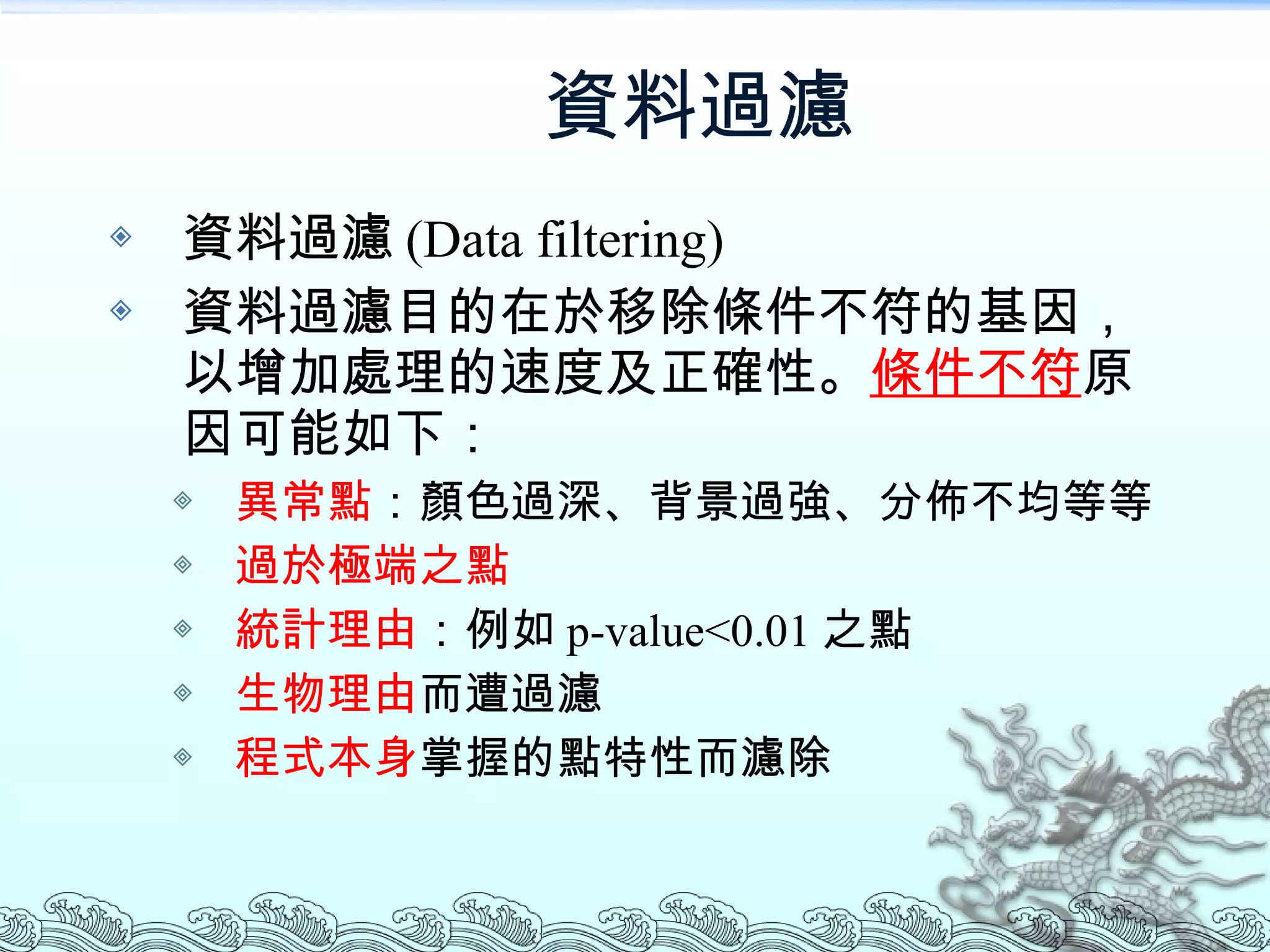 資料過濾 資料過濾 (Data filtering) 資料過濾目的在於移除條件不符的基因，以增加處理的速度及正確性。 條件不符 原因可能如下： 異常點 ：顏色過深、背景過強、分佈不均等等 過於極端之點 統計理由 ：例如 p-value<0.01 之點 生物理由 而遭過濾 程式本身 掌握的點特性而濾除 
