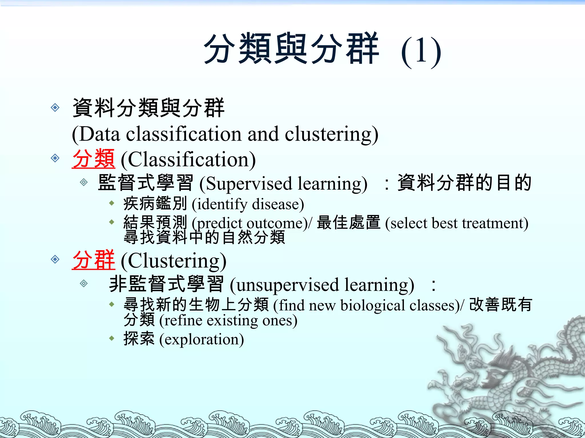 分類與分群  (1) 資料分類與分群 (Data classification and clustering) 分類 (Classification) 監督式學習 (Supervised learning)  ：資料分群的目的 疾病鑑別 (identify disease) 結果預測 (predict outcome)/ 最佳處置 (select best treatment) 尋找資料中的自然分類 分群 (Clustering) 非監督式學習 (unsupervised learning)  ： 尋找新的生物上分類 (find new biological classes)/ 改善既有分類 (refine existing ones) 探索 (exploration) 