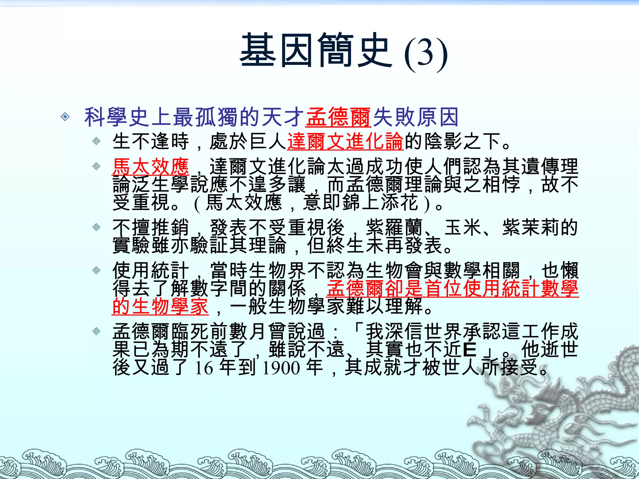 基因簡史 (3) 科學史上最孤獨的天才 孟德爾 失敗原因 生不逢時，處於巨人 達爾文進化論 的陰影之下。 馬太效應 ，達爾文進化論太過成功使人們認為其遺傳理論泛生學說應不遑多讓，而孟德爾理論與之相悖，故不受重視。 ( 馬太效應，意即錦上添花 ) 。 不擅推銷，發表不受重視後，紫羅蘭、玉米、紫茉莉的實驗雖亦驗証其理論，但終生未再發表。 使用統計，當時生物界不認為生物會與數學相關，也懶得去了解數字間的關係， 孟德爾卻是首位使用統計數學的生物學家 ，一般生物學家難以理解。 孟德爾臨死前數月曾說過：「我深信世界承認這工作成果已為期不遠了，雖說不遠、其實也不近…」。他逝世後又過了 16 年到 1900 年，其成就才被世人所接受。 