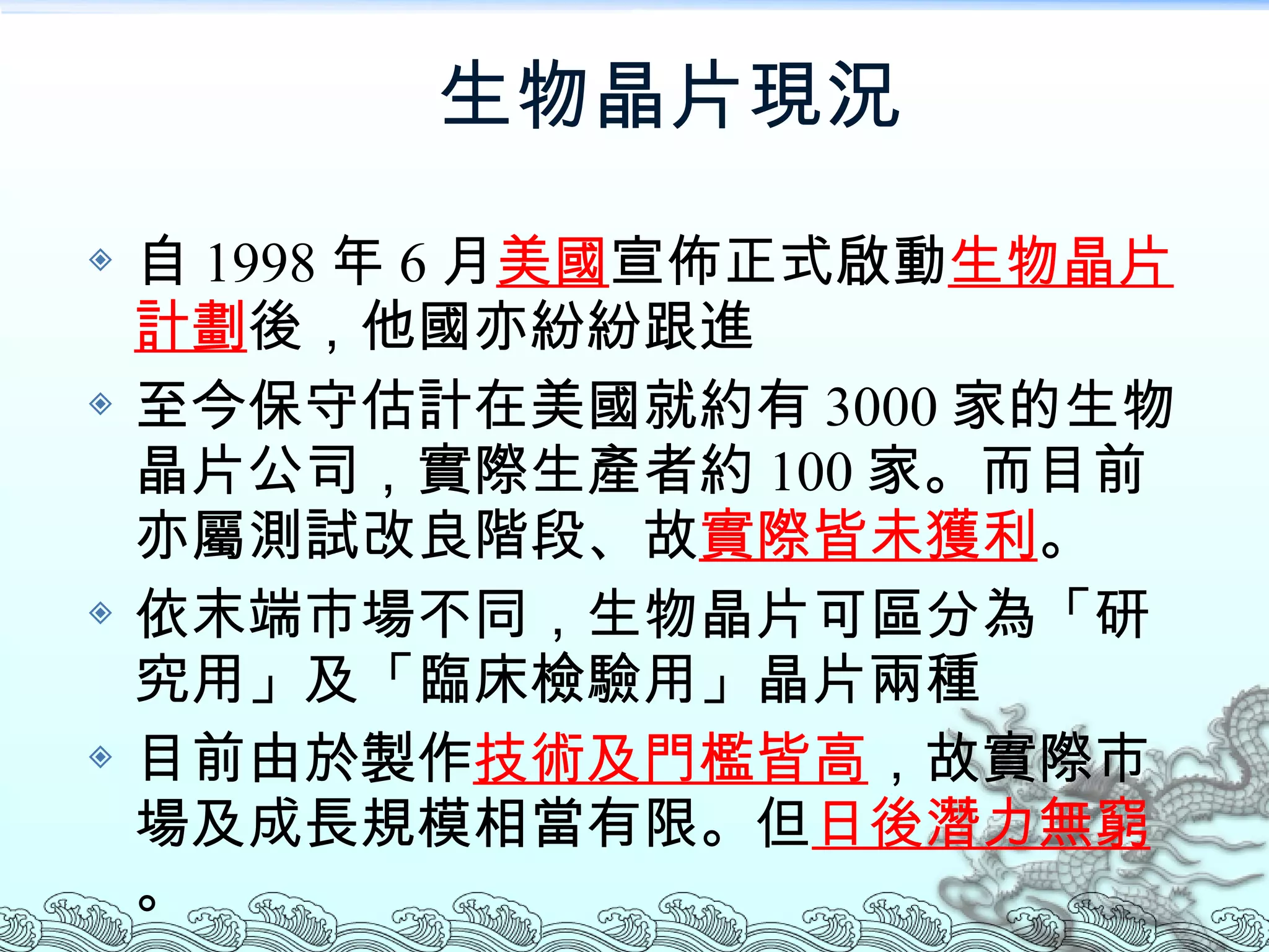 生物晶片現況  自 1998 年 6 月 美國 宣佈正式啟動 生物晶片計劃 後，他國亦紛紛跟進 至今保守估計在美國就約有 3000 家的生物晶片公司，實際生產者約 100 家。而目前亦屬測試改良階段、故 實際皆未獲利 。 依末端市場不同，生物晶片可區分為「研究用」及「臨床檢驗用」晶片兩種 目前由於製作 技術及門檻皆高 ，故實際市場及成長規模相當有限。但 日後潛力無窮 。 