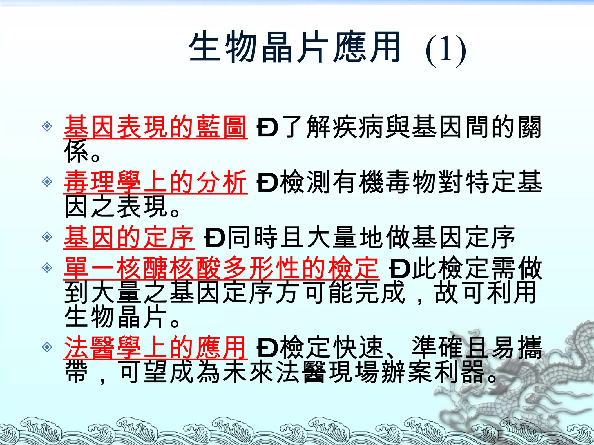 生物晶片應用  (1) 基因表現的藍圖  – 了解疾病與基因間的關係。 毒理學上的分析  – 檢測有機毒物對特定基因之表現。 基因的定序  – 同時且大量地做基因定序 單一核醣核酸多形性的檢定  – 此檢定需做到大量之基因定序方可能完成，故可利用生物晶片。 法醫學上的應用  – 檢定快速、準確且易攜帶，可望成為未來法醫現場辦案利器。 
