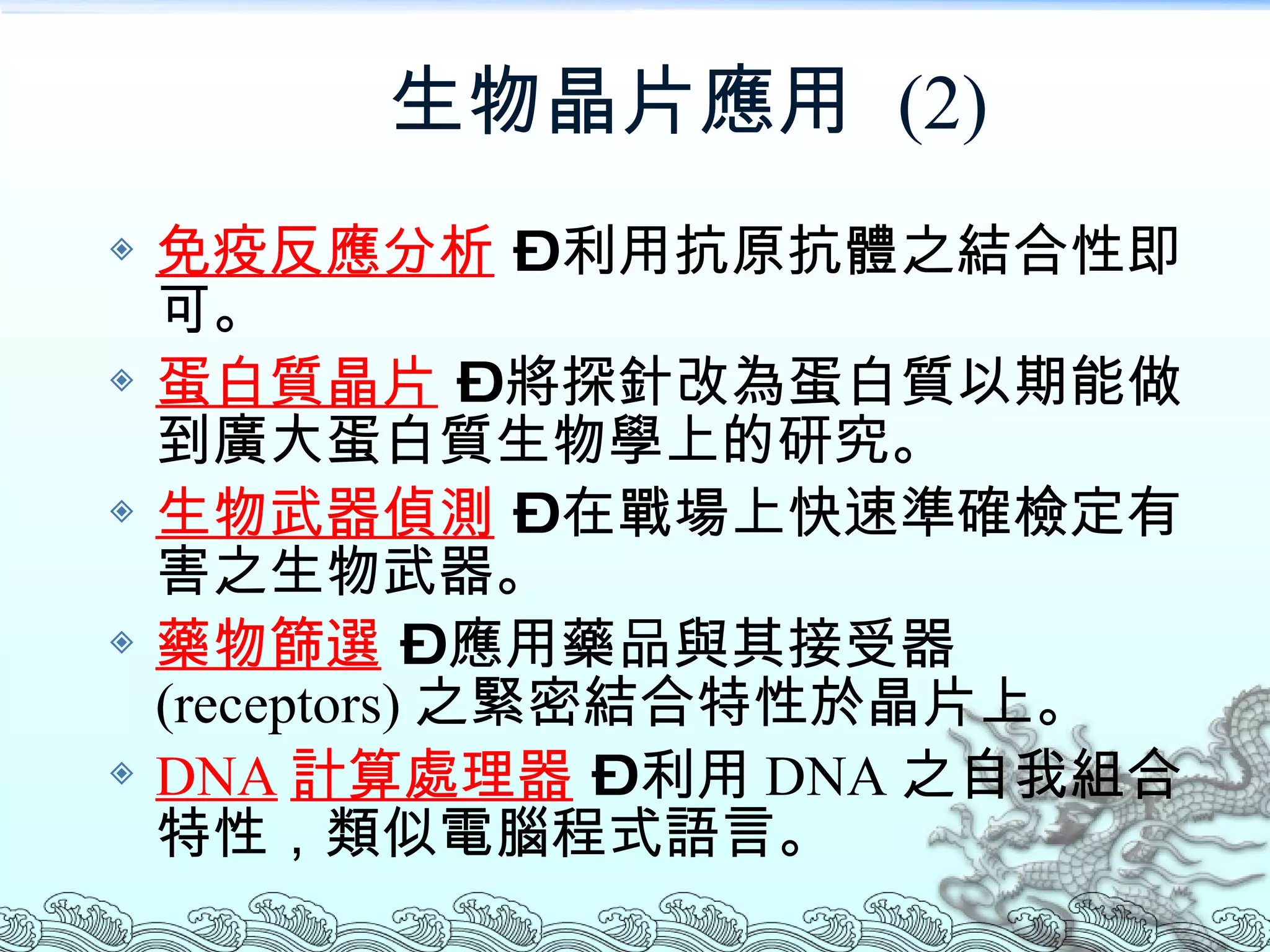 生物晶片應用  (2) 免疫反應分析  – 利用抗原抗體之結合性即可。 蛋白質晶片  – 將探針改為蛋白質以期能做到廣大蛋白質生物學上的研究。 生物武器偵測  – 在戰場上快速準確檢定有害之生物武器。 藥物篩選  – 應用藥品與其接受器 (receptors) 之緊密結合特性於晶片上。 DNA 計算處理器  – 利用 DNA 之自我組合特性，類似電腦程式語言。 