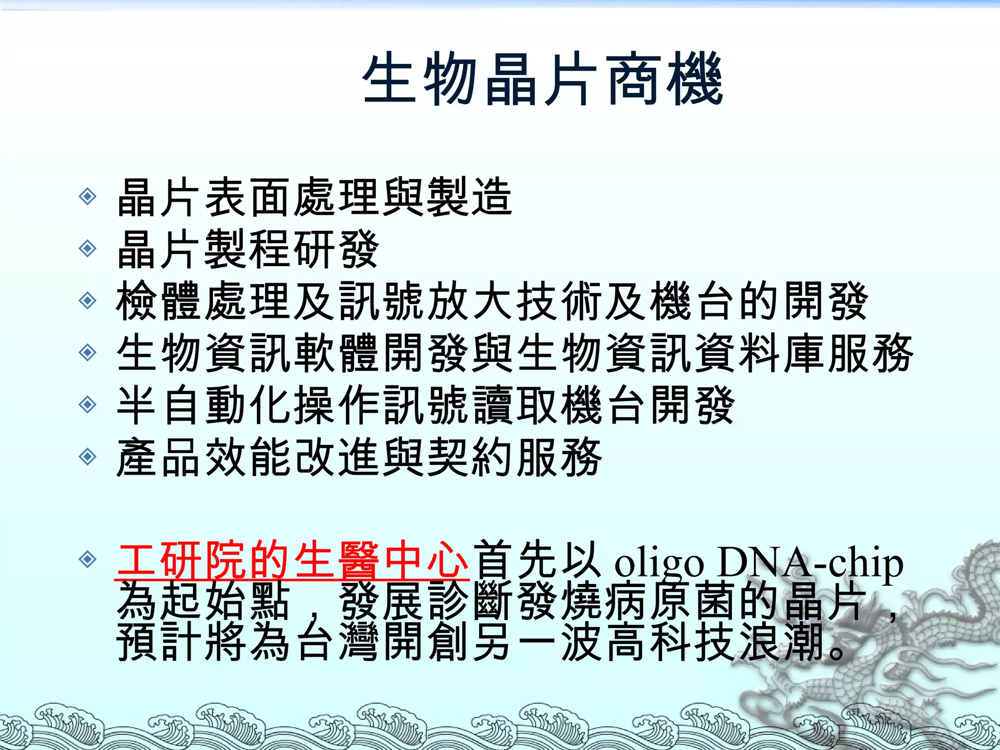 生物晶片商機 晶片表面處理與製造 晶片製程研發 檢體處理及訊號放大技術及機台的開發 生物資訊軟體開發與生物資訊資料庫服務 半自動化操作訊號讀取機台開發 產品效能改進與契約服務 工研院的生醫中心 首先以 oligo DNA-chip 為起始點，發展診斷發燒病原菌的晶片，預計將為台灣開創另一波高科技浪潮。 