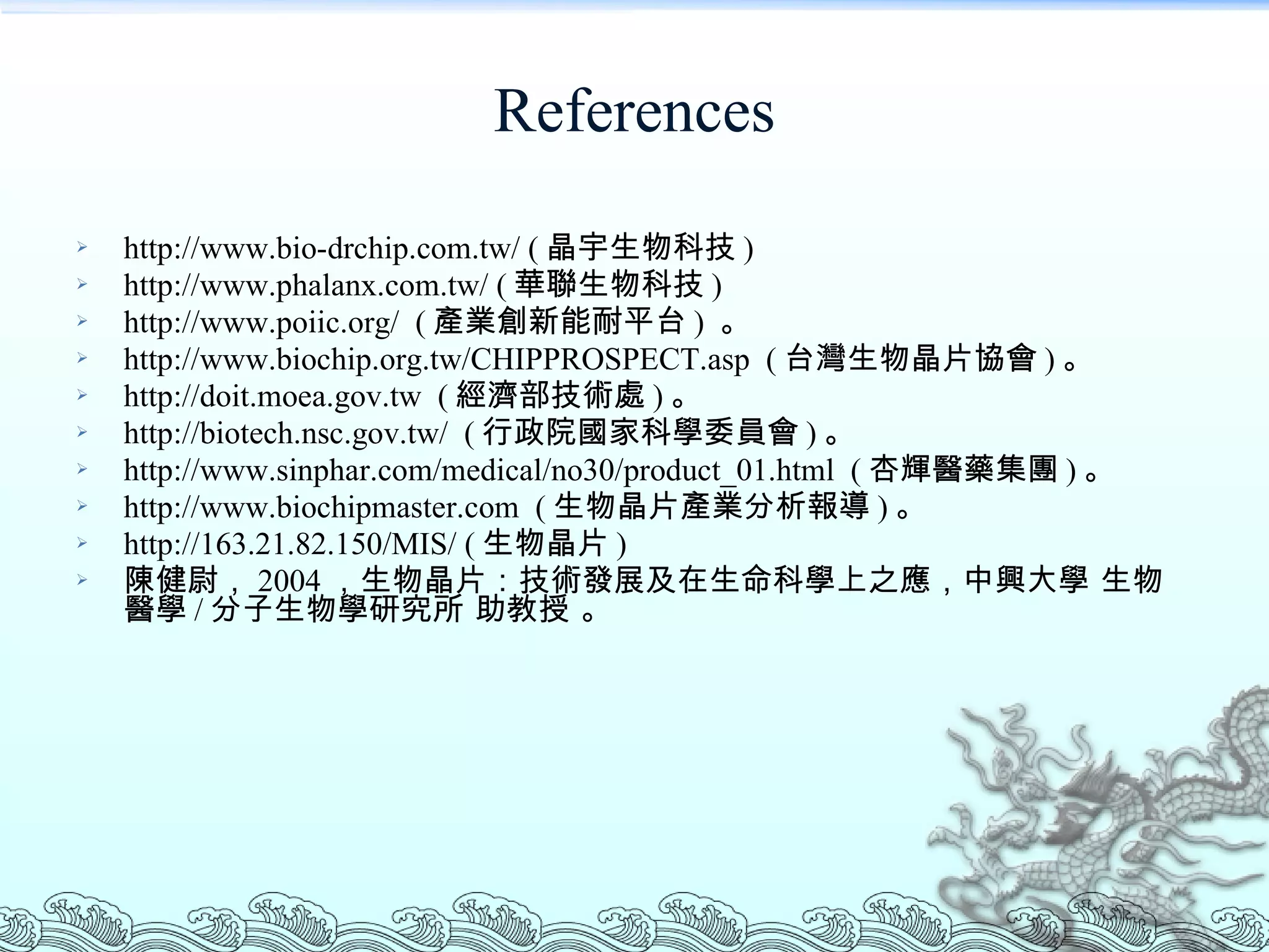 References http://www.bio-drchip.com.tw/ ( 晶宇生物科技 ) http://www.phalanx.com.tw/ ( 華聯生物科技 ) http://www.poiic.org/  ( 產業創新能耐平台 )  。 http://www.biochip.org.tw/CHIPPROSPECT.asp  ( 台灣生物晶片協會 ) 。 http://doit.moea.gov.tw  ( 經濟部技術處 ) 。 http://biotech.nsc.gov.tw/  ( 行政院國家科學委員會 ) 。 http://www.sinphar.com/medical/no30/product_01.html  ( 杏輝醫藥集團 ) 。 http://www.biochipmaster.com  ( 生物晶片產業分析報導 ) 。 http://163.21.82.150/MIS/ ( 生物晶片 ) 陳健尉， 2004 ，生物晶片：技術發展及在生命科學上之應，中興大學 生物醫學 / 分子生物學研究所 助教授 。 