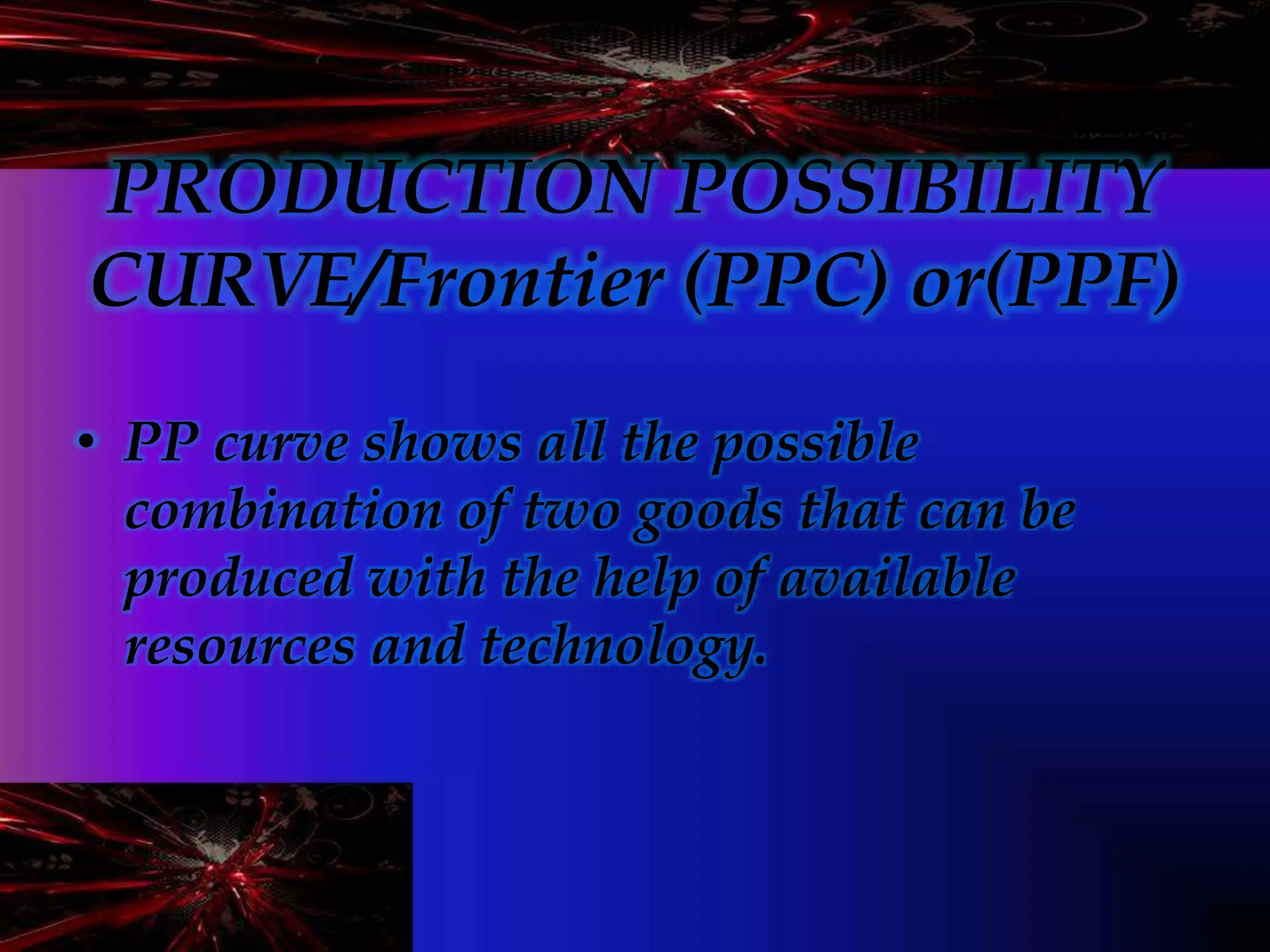 PRODUCTION POSSIBILITY
CURVE/Frontier (PPC) or(PPF)
• PP curve shows all the possible
combination of two goods that can be
produced with the help of available
resources and technology.
 