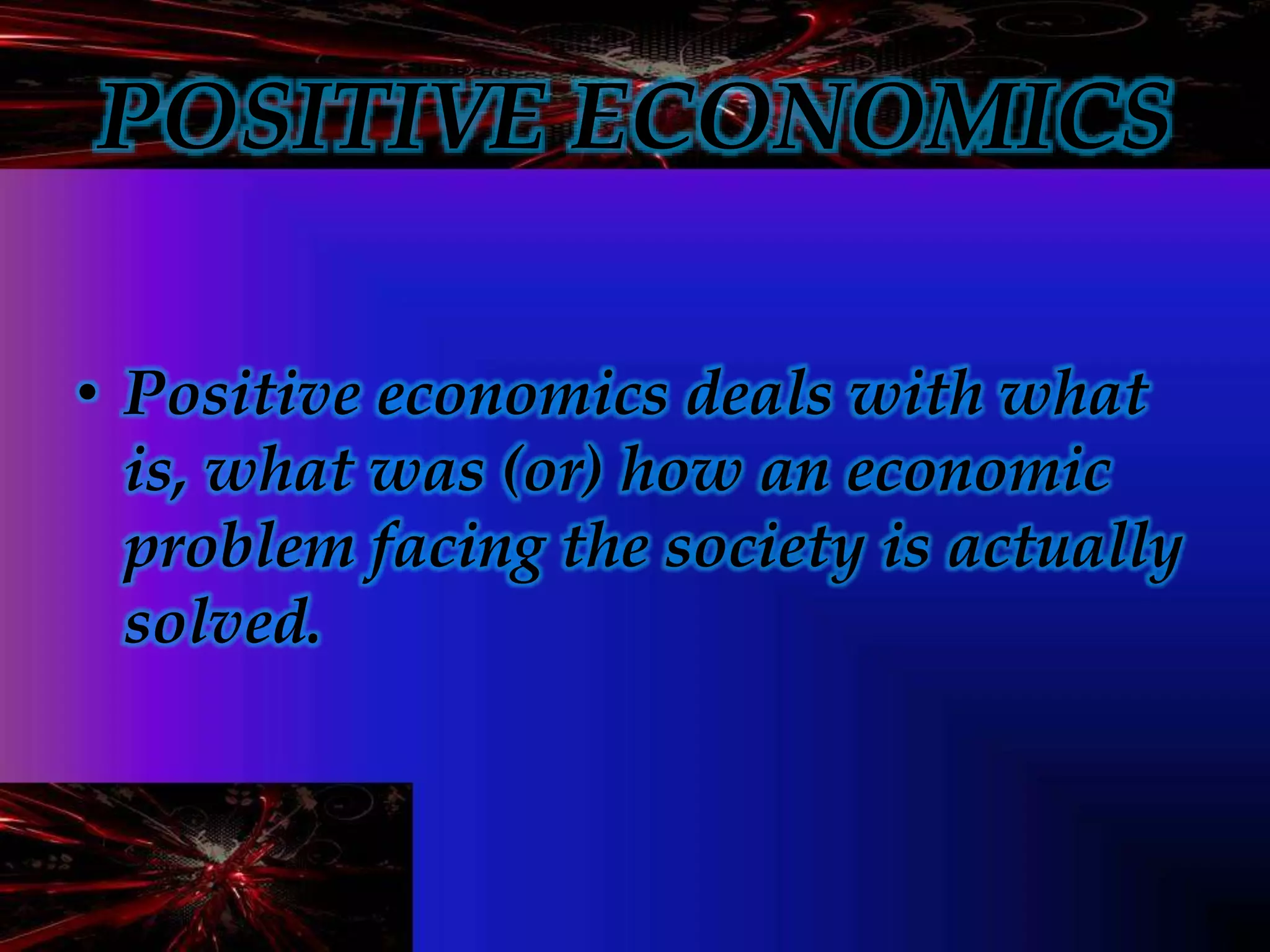 POSITIVE ECONOMICS
• Positive economics deals with what
is, what was (or) how an economic
problem facing the society is actually
solved.
 