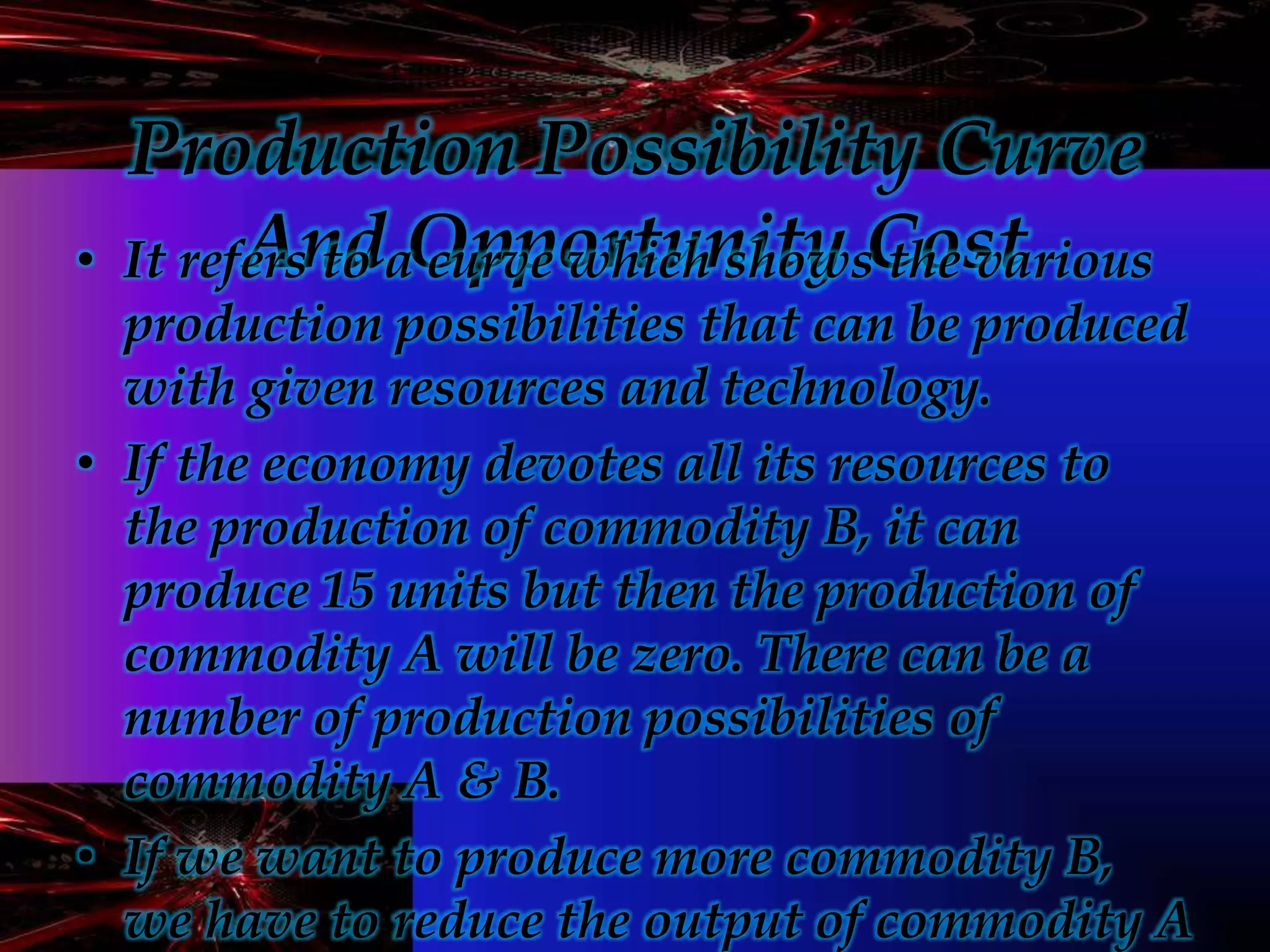 Production Possibility Curve
And Opportunity Cost• It refers to a curve which shows the various
production possibilities that can be produced
with given resources and technology.
• If the economy devotes all its resources to
the production of commodity B, it can
produce 15 units but then the production of
commodity A will be zero. There can be a
number of production possibilities of
commodity A & B.
• If we want to produce more commodity B,
we have to reduce the output of commodity A
 