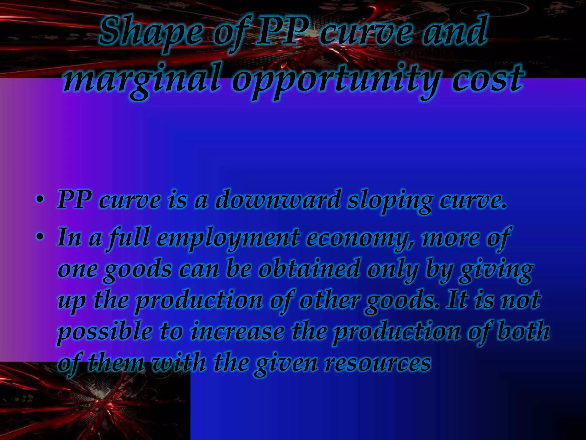 Shape of PP curve and
marginal opportunity cost
• PP curve is a downward sloping curve.
• In a full employment economy, more of
one goods can be obtained only by giving
up the production of other goods. It is not
possible to increase the production of both
of them with the given resources
 