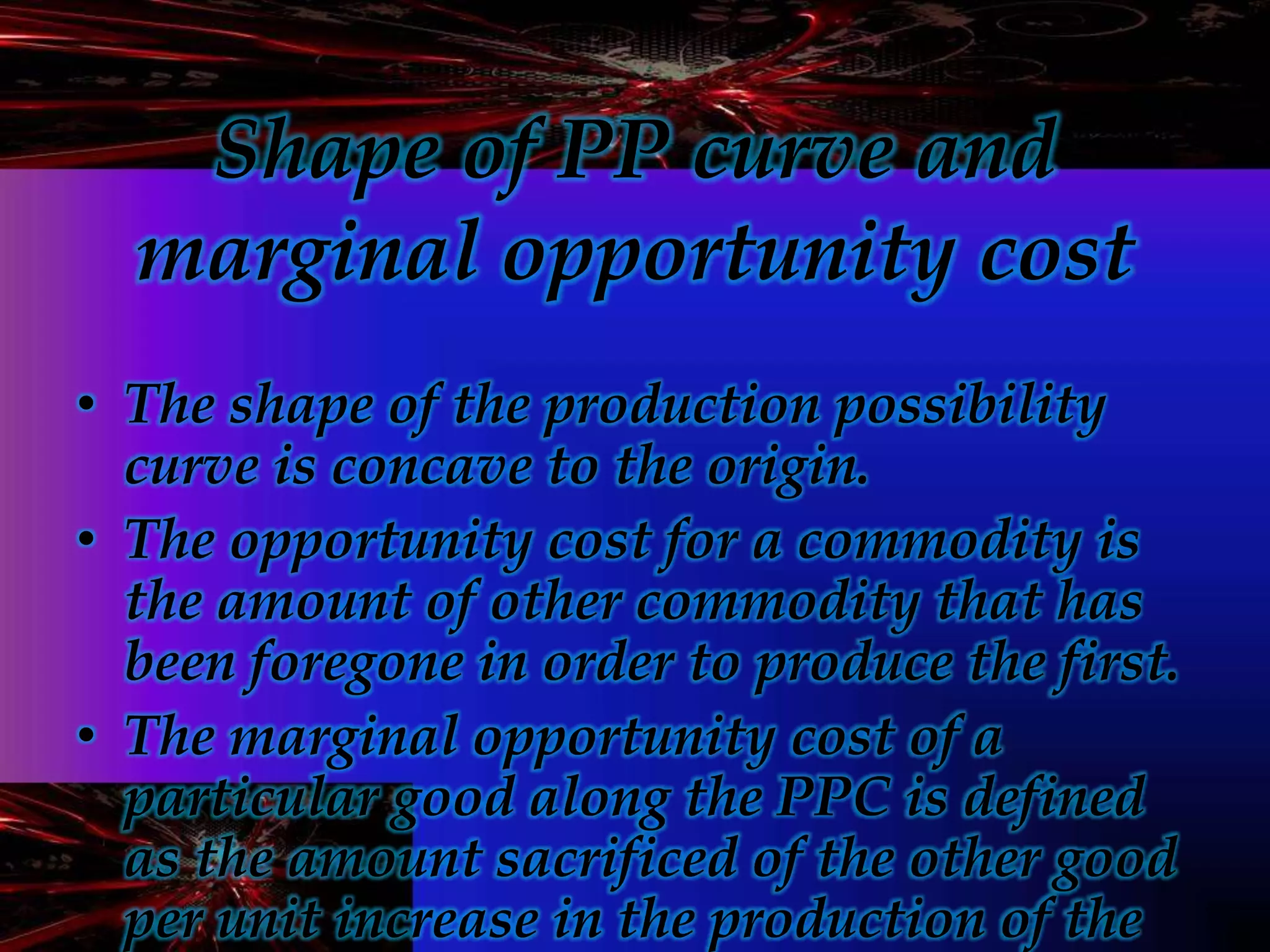 Shape of PP curve and
marginal opportunity cost
• The shape of the production possibility
curve is concave to the origin.
• The opportunity cost for a commodity is
the amount of other commodity that has
been foregone in order to produce the first.
• The marginal opportunity cost of a
particular good along the PPC is defined
as the amount sacrificed of the other good
per unit increase in the production of the
 
