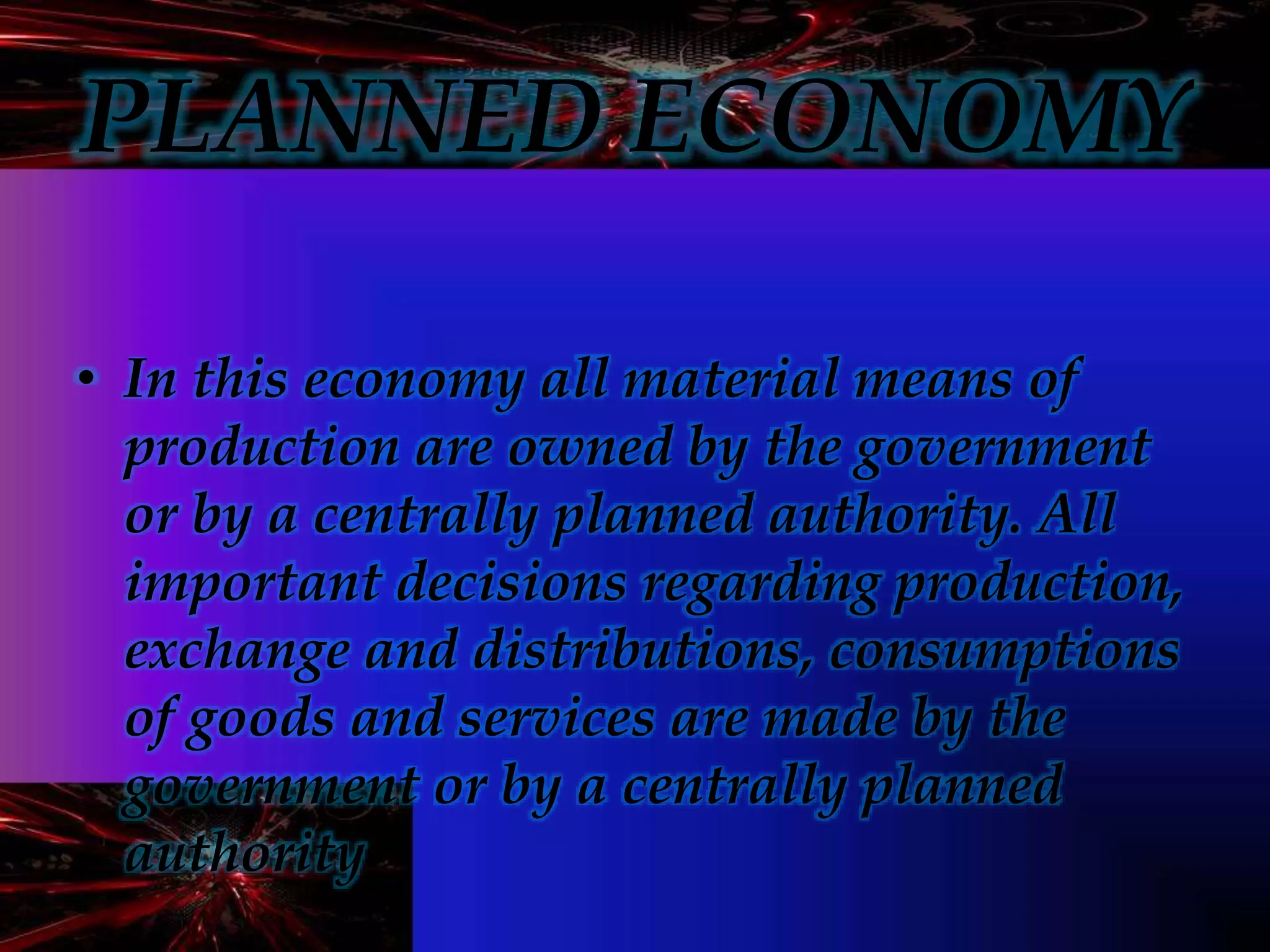 PLANNED ECONOMY
• In this economy all material means of
production are owned by the government
or by a centrally planned authority. All
important decisions regarding production,
exchange and distributions, consumptions
of goods and services are made by the
government or by a centrally planned
authority
 