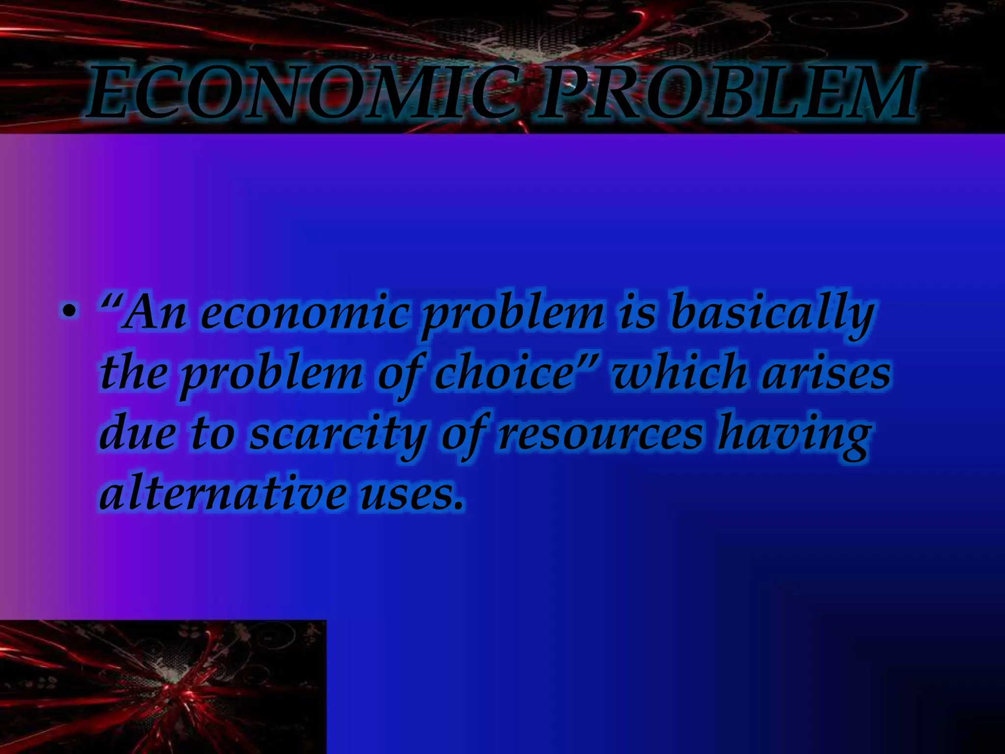 ECONOMIC PROBLEM
• “An economic problem is basically
the problem of choice” which arises
due to scarcity of resources having
alternative uses.
 