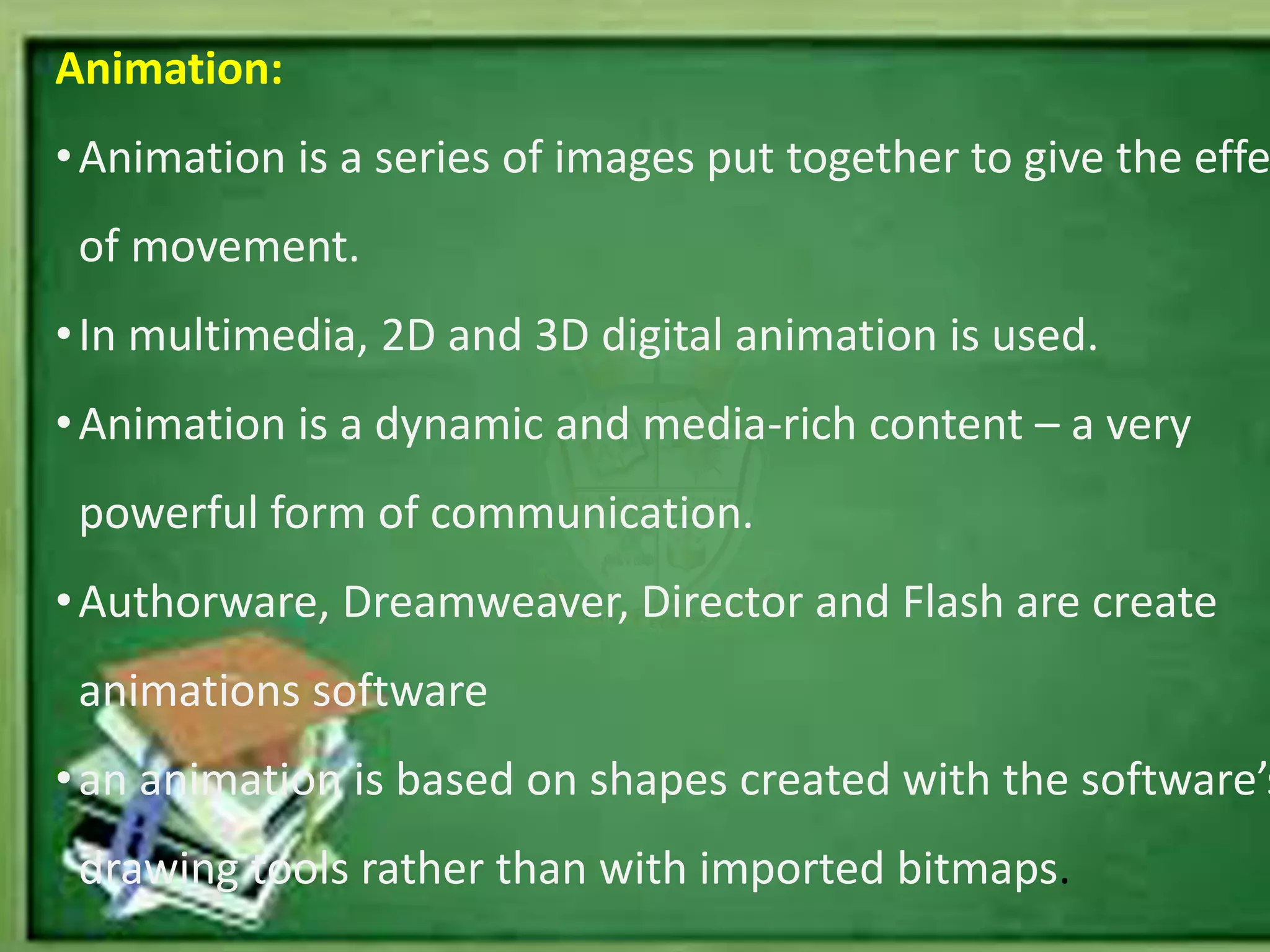 Animation:
•Animation is a series of images put together to give the effe
of movement.
•In multimedia, 2D and 3D digital animation is used.
•Animation is a dynamic and media-rich content – a very
powerful form of communication.
•Authorware, Dreamweaver, Director and Flash are create
animations software
•an animation is based on shapes created with the software’s
drawing tools rather than with imported bitmaps.
 