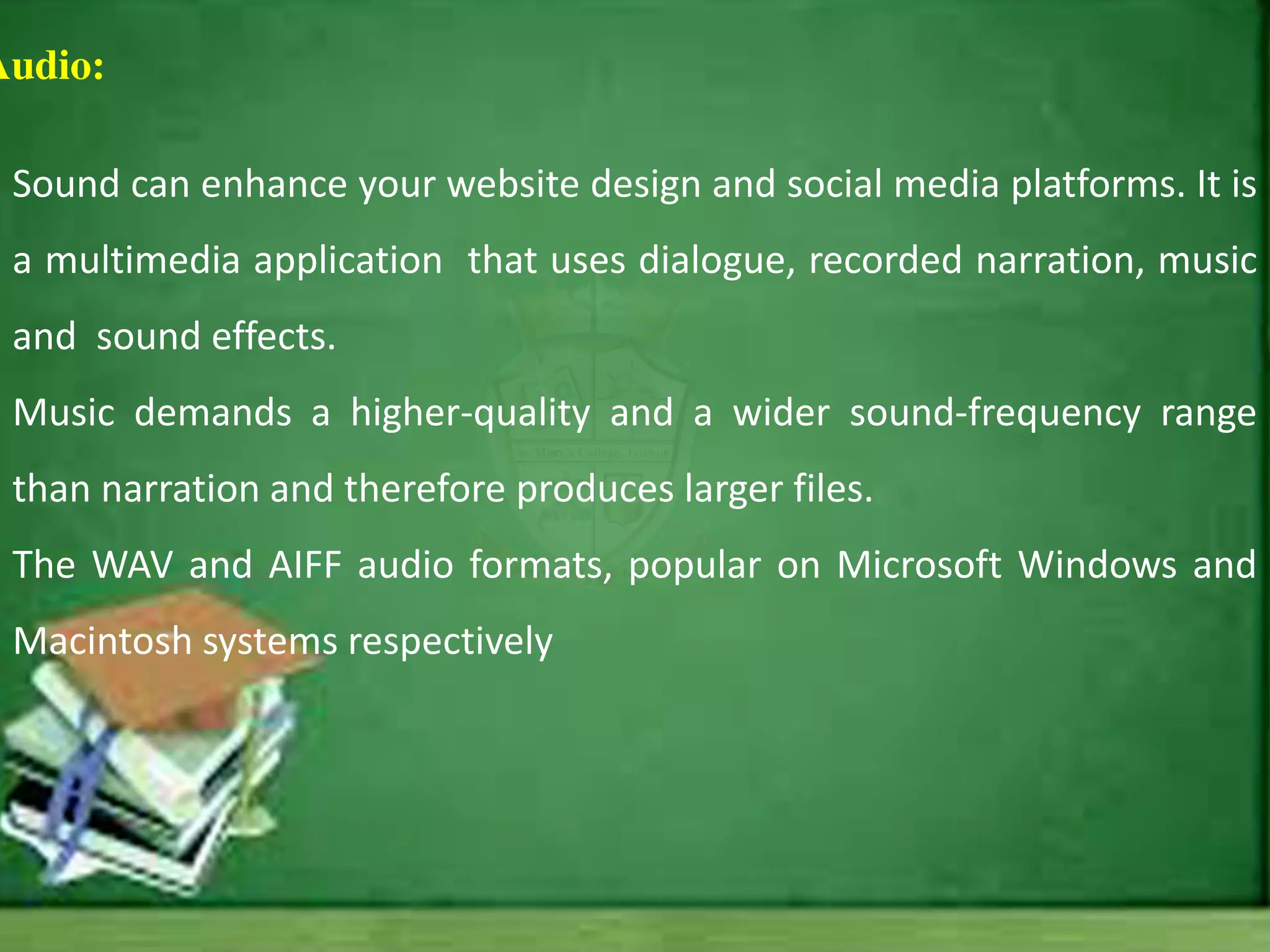 Audio:
Sound can enhance your website design and social media platforms. It is
a multimedia application that uses dialogue, recorded narration, music
and sound effects.
Music demands a higher-quality and a wider sound-frequency range
than narration and therefore produces larger files.
The WAV and AIFF audio formats, popular on Microsoft Windows and
Macintosh systems respectively
 