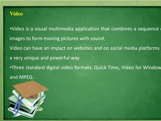 Video
•Video is a visual multimedia application that combines a sequence o
images to form moving pictures with sound.
Video can have an impact on websites and on social media platforms i
a very unique and powerful way
•Three standard digital video formats: Quick Time, Video for Window
and MPEG.
 