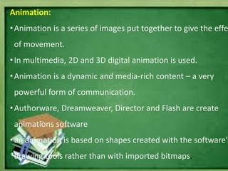 Animation:
•Animation is a series of images put together to give the effe
of movement.
•In multimedia, 2D and 3D digital animation is used.
•Animation is a dynamic and media-rich content – a very
powerful form of communication.
•Authorware, Dreamweaver, Director and Flash are create
animations software
•an animation is based on shapes created with the software’s
drawing tools rather than with imported bitmaps.
 