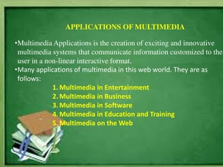 APPLICATIONS OF MULTIMEDIA
•Multimedia Applications is the creation of exciting and innovative
multimedia systems that communicate information customized to the
user in a non-linear interactive format.
•Many applications of multimedia in this web world. They are as
follows:
1. Multimedia in Entertainment
2. Multimedia in Business
3. Multimedia in Software
4. Multimedia in Education and Training
5. Multimedia on the Web
 