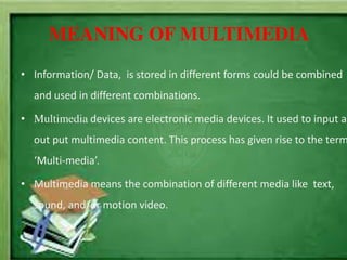 MEANING OF MULTIMEDIA
• Information/ Data, is stored in different forms could be combined
and used in different combinations.
• Multimedia devices are electronic media devices. It used to input an
out put multimedia content. This process has given rise to the term
‘Multi-media’.
• Multimedia means the combination of different media like text,
sound, and/or motion video.
 
