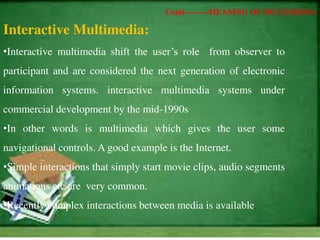 Interactive Multimedia:
•Interactive multimedia shift the user’s role from observer to
participant and are considered the next generation of electronic
information systems. interactive multimedia systems under
commercial development by the mid-1990s
•In other words is multimedia which gives the user some
navigational controls. A good example is the Internet.
•Simple interactions that simply start movie clips, audio segments
animations etc are very common.
•Recently complex interactions between media is available.
Conti---------MEANING OF MULTIMEDIA
 