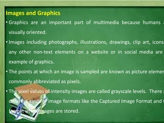 Images and Graphics
• Graphics are an important part of multimedia because humans a
visually oriented.
• Images including photographs, illustrations, drawings, clip art, icons
any other non-text elements on a website or in social media are
example of graphics.
• The points at which an image is sampled are known as picture elemen
commonly abbreviated as pixels.
• The pixel values of intensity images are called grayscale levels. There a
different kinds of image formats like the Captured Image Format and t
format when images are stored.
 