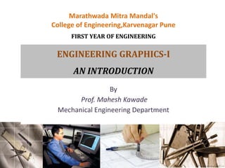 Marathwada Mitra Mandal's
College of Engineering,Karvenagar Pune
FIRST YEAR OF ENGINEERING
ENGINEERING GRAPHICS-I
AN INTRODUCTION
By
Prof. Mahesh Kawade
Mechanical Engineering Department
 