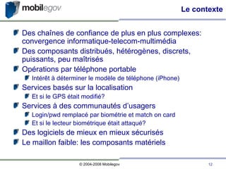 Le contexte Des chaînes de confiance de plus en plus complexes: convergence informatique-telecom-multimédia Des composants distribués, hétérogènes, discrets, puissants, peu maîtrisés Opérations par téléphone portable Intérêt à déterminer le modèle de téléphone (iPhone)‏ Services basés sur la localisation Et si le GPS était modifié? Services à des communautés d’usagers Login/pwd remplacé par biométrie et match on card Et si le lecteur biométrique était attaqué? Des logiciels de mieux en mieux sécurisés Le maillon faible: les composants matériels 