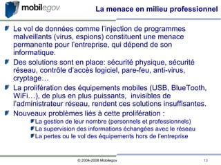 La menace en milieu professionnel Le vol de données comme l’injection de programmes malveillants (virus, espions) constituent une menace permanente pour l’entreprise, qui dépend de son informatique. Des solutions sont en place: sécurité physique, sécurité réseau, contrôle d’accès logiciel, pare-feu, anti-virus, cryptage…  La prolifération des équipements mobiles (USB, BlueTooth, WiFi…), de plus en plus puissants,  invisibles de l’administrateur réseau, rendent ces solutions insuffisantes.  Nouveaux problèmes liés à cette prolifération : La gestion de leur nombre (personnels et professionnels)‏ La supervision des informations échangées avec le réseau La pertes ou le vol des équipements hors de l’entreprise 