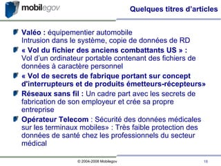 Quelques titres d’articles Valéo :  équipementier automobile Intrusion dans le système, copie de données de RD « Vol du fichier des anciens combattants US » : Vol d’un ordinateur portable contenant des fichiers de données à caractère personnel « Vol de secrets de fabrique portant sur concept d'interrupteurs et de produits émetteurs-récepteurs» Réseaux sans fil :  Un cadre part avec les secrets de fabrication de son employeur et crée sa propre entreprise Opérateur Telecom  : Sécurité des données médicales sur les terminaux mobiles» : Très faible protection des données de santé chez les professionnels du secteur médical 