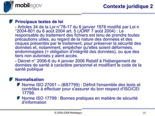 Principaux textes de loi - Articles 34 de la Loi n°78-17 du 6 janvier 1978 modifié par Loi n°2004-801 du 6 août 2004 art. 5 (JORF 7 août 2004) : Le responsable du traitement des fichiers est tenu de prendre toutes précautions utiles, au regard de la nature des données et des risques présentés par le traitement, pour préserver la sécurité des données et, notamment, empêcher qu'elles soient déformées, endommagées (= obligation d'intégrité des données), ou que des tiers non autorisés y aient accès. - Décret n° 2006-6 du 4 janvier 2006 Relatif à l'hébergement de données de santé à caractère personnel et modifiant le code de la santé publique Normalisation Norme ISO 27001 – (BS7799) : Définit l'ensemble des tests et contrôles à effectuer pour s'assurer du bon respect d'ISO/CEI 17799. Norme ISO 17799 : Bonnes pratiques en matière de sécurité d'information  Contexte juridique 2 