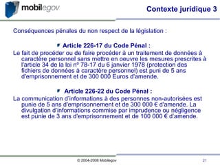 Conséquences pénales du non respect de la législation : Article 226-17 du Code Pénal : Le fait de procéder ou de faire procéder à un traitement de données à caractère personnel sans mettre en oeuvre les mesures prescrites à l'article 34 de la loi nº 78-17 du 6 janvier 1978 (protection des fichiers de données à caractère personnel) est puni de 5 ans d'emprisonnement et de 300 000 Euros d'amende. Article 226-22 du Code Pénal :  La communication d’informations à des personnes non-autorisées est punie de 5 ans d'emprisonnement et de 300 000 € d'amende. La divulgation d’informations commise par imprudence ou négligence est punie de 3 ans d'emprisonnement et de 100 000 € d’amende. Contexte juridique 3 