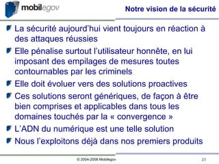 Notre vision de la sécurité La sécurité aujourd’hui vient toujours en réaction à des attaques réussies Elle pénalise surtout l’utilisateur honnête, en lui imposant des empilages de mesures toutes contournables par les criminels Elle doit évoluer vers des solutions proactives Ces solutions seront génériques, de façon à être bien comprises et applicables dans tous les domaines touchés par la « convergence » L’ADN du numérique est une telle solution Nous l’exploitons déjà dans nos premiers produits 