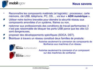 Nous savons Reconnaître les composants matériels (et logiciels) : processeur, carte mémoire, clé USB, téléphone, PC, OS…, via leur «  ADN numérique  ». Utiliser notre techno brevetée pour étendre la sécurité réseau aux composants amovibles d’un système, filaires ou non, redonner aux professionnels des conditions de travail performantes: il n’est pas raisonnable de bloquer les ports USB parce que les clés U3 sont dangereuses, proposer des développements spécifiques (SOCA, DST). Distribuer à travers un réseau constitué deux familles de produits: Autorise seulement la connexion de composants de confiance aux machines d’un réseau Autorise seulement la connexion d’un composant sur des machines de confiance 