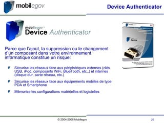 Parce que l’ajout, la suppression ou le changement d’un composant dans votre environnement informatique constitue un risque: Sécurise les réseaux face aux périphériques externes (clés USB, iPod, composants WiFi, BlueTooth, etc..) et internes (disque dur, carte réseau, etc.)‏ Sécurise les réseaux face aux équipements mobiles de type PDA et Smartphone Mémorise les configurations matérielles et logicielles Device Authenticator 