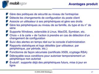 Avantages produit Gère des politiques de sécurité au niveau de l’entreprise Détecte les changements de configuration du poste client Associe un utilisateur à ses périphériques et gère ses droits Gère les périphériques au niveau de sa famille, du type et du n° de série Supporte Windows, extensible à Linux, MacOS, Symbian, etc. Choix « à la carte » de l’action à prendre en cas de détection d’un changement de configuration Suivi des alertes en temps réel sur la console d’administration Rapports statistiques et logs détaillés (par utilisateur, par périphérique, par période, etc.)‏ Fonctionne de façon sécurisée (certificats X509, cryptage RSA)‏ Débrayable sous conditions pour autoriser temporairement un périphérique non autorisé Évolutif : supporte déjà des périphériques futurs, mise à jour en ligne 