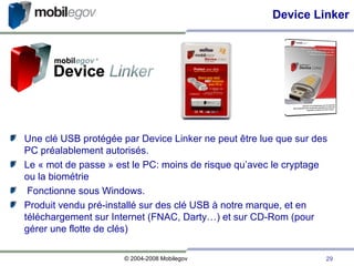 Une clé USB protégée par Device Linker ne peut être lue que sur des PC préalablement autorisés. Le « mot de passe » est le PC: moins de risque qu’avec le cryptage ou la biométrie Fonctionne sous Windows. Produit vendu pré-installé sur des clé USB à notre marque, et en téléchargement sur Internet (FNAC, Darty…) et sur CD-Rom (pour gérer une flotte de clés)‏ Device Linker 