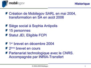 Historique Création de Mobilegov SARL en mai 2004, transformation en SA en août 2006 Siège social à Sophia Antipolis 15 personnes Statut JEI, Eligible FCPI 1 er  brevet en décembre 2004 2 ème  brevet en cours Partenariat technologique avec le CNRS. Accompagnée par INRIA-Transfert 