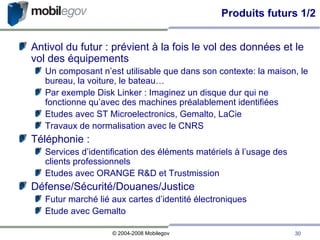 Produits futurs 1/2 Antivol du futur : prévient à la fois le vol des données et le vol des équipements Un composant n’est utilisable que dans son contexte: la maison, le bureau, la voiture, le bateau… Par exemple Disk Linker : Imaginez un disque dur qui ne fonctionne qu’avec des machines préalablement identifiées Etudes avec ST Microelectronics, Gemalto, LaCie Travaux de normalisation avec le CNRS Téléphonie :  Services d’identification des éléments matériels à l’usage des clients professionnels Etudes avec ORANGE R&D et Trustmission Défense/Sécurité/Douanes/Justice Futur marché lié aux cartes d’identité électroniques Etude avec Gemalto  