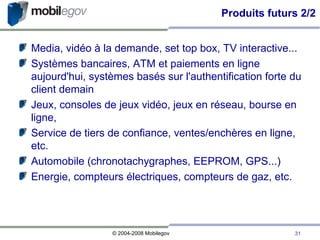 Produits futurs 2/2 Media, vidéo à la demande, set top box, TV interactive... Systèmes bancaires, ATM et paiements en ligne aujourd'hui, systèmes basés sur l'authentification forte du client demain Jeux, consoles de jeux vidéo, jeux en réseau, bourse en ligne,  Service de tiers de confiance, ventes/enchères en ligne, etc. Automobile (chronotachygraphes, EEPROM, GPS...)‏ Energie, compteurs électriques, compteurs de gaz, etc. 