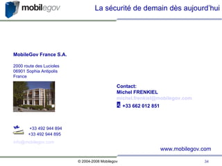MobileGov France S.A. 2000 route des Lucioles 06901 Sophia Antipolis France La sécurité de demain dès aujourd’hui    +33 492 944 894   +33 492 944 895 [email_address] www.mobilegov.com Contact: Michel FRENKIEL [email_address]    +33 662 012 851 